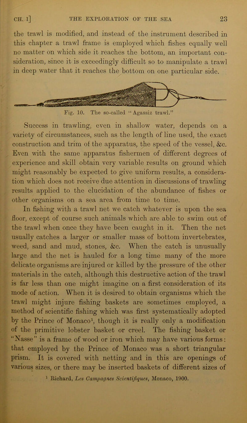 the trawl is modified, and instead of the instrument described in this chapter a trawl frame is employed which fishes equally well no matter on which side it reaches the bottom, an important con- sideration, since it is exceedingly difficult so to manipulate a trawl in deep water that it reaches the bottom on one particular side. Fig. 10. The so-called “ Agassiz trawl.” Success in trawling, even in shallow water, depends on a variety of circumstances, such as the length of line used, the exact construction and trim of the apparatus, the speed of the vessel, &c. Even vdth the same apparatus fishermen of different degrees of experience and skill obtain very variable results on ground which might reasonably be expected to give uniform results, a considera- tion which does not receive due attention in discussions of trawling results applied to the elucidation of the abundance of fishes or other organisms on a sea area from time to time. In fishing with a trawl net we catch whatever is upon the sea floor, except of course such animals which are able to swim out of the trawl when once they have been caught in it. Then the net usually catches a larger or smaller mass of bottom invertebrates, weed, sand and mud, stones, &c. When the catch is unusually large and the net is hauled for a long time many of the more delicate organisms are injured or killed by the pressure of the other materials in the catch, although this destructive action of the trawl is far less than one might imagine on a first consideration of its mode of action. When it is desired to obtain organisms which the trawl might injure fishing baskets are sometimes employed, a method of scientific fishing which was first systematically adopted by the Prince of Monaco^ though it is really only a modification of the primitive lobster basket or creel. The fishing basket or “Nasse” is a frame of wood or iron which may have various forms: that employed by the Prince of Monaco was a short triangular prism. It is covered with netting and in this are openings of various sizes, or there may be inserted baskets of different sizes of ^ Richard, Les Campagnes Scientifiques, Monaco, 1900.