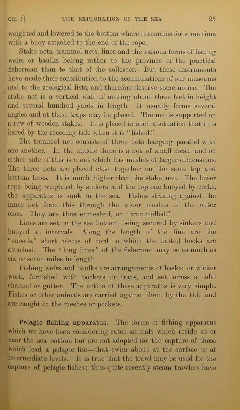 weighted and lowered to the bottom where it remains for some time with a buoy attached to the end of the rope. Stake nets, trammel nets, lines and the various forms of fishing weirs or baulks belong rather to the province of the practical fisherman than to that of the collector. But these instruments have made their contribution to the accumulations of our museums and to the zoological lists, and therefore deserve some notice. The stake net is a vertical wall of netting about three feet in height and several hundred yards in length. It usually forms several angles and at these traps may be placed. The net is supported on a row of wooden stakes. It is placed in such a situation that it is bared by the receding tide when it is '' fished.” The trammel net consists of three nets hanging parallel with one another. In the middle there is a net of small mesh, and on either side of this is a net which has meshes of larger dimensions. The three nets are placed close together on the same top and bottom lines. It is much higher than the stake net. The lower rope being weighted by sinkers and the top one buoyed by corks, the apparatus is sunk in the sea. Fishes striking against the inner net force this through the wider meshes of the outer ones. They are thus enmeshed, or “ trammelled.” Lines are set on the sea bottom, being secured by sinkers and buoyed at intervals. Along the length of the line are the “snoods,” short pieces of cord to which the baited hooks are attached. The “ long lines ” of the fishermen may be as much as six or seven miles in length. Fishing weirs and baulks are arrangements of basket or wicker work, furnished with pockets or traps, and set across a tidal channel or gutter. The action of these apparatus is very simple. Fishes or other animals are carried against them by the tide and are caught in the meshes or pockets. Pelagic fishing apparatus. The forms of fishing apparatus which we have been considering catch animals which reside at or near the sea bottom but are not adopted for the capture of those which lead a pelagic life—that swim about at the surface or at intermediate levels. It is true that the trawl may be used for the capture of pelagic fishes; thus quite recently steam trawlers have