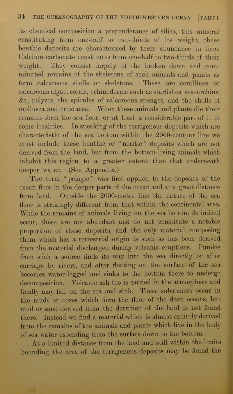 its chemical composition a preponderance of silica, this mineral constituting from one-half to two-thirds of its weight, these benthic dejDosits are characterised by their abundance in lime. Calcium carbonate constitutes from one-half to two-thirds of their weight. They consist largely of the broken down and com- minuted remains of the skeletons of such animals and plants as form calcareous shells or skeletons. These are corallines or calcareous algae, corals, echinoderms such as starfishes, sea-urchins, &c., polyzoa, the spicules of calcareous sponges, and the shells of mollusca and Crustacea. When these animals and plants die their remains form the sea floor, or at least a considerable part of it in some localities. In speaking of the terrigenous deposits which are characteristic of the sea bottom within the 2000-contour line we must include these benthic or “neritic” deposits which are not derived from the land, but from the bottom-living animals which inhabit this region to a greater extent than that underneath deeper water. (See Appendix.) The term “pelagic” was first applied to the deposits of the ocean floor in the deeper parts of the ocean and at a great distance from land. Outside the 2000-metre line the nature of the sea floor is strikingly different from that within the continental area. While the remains of animals living on the sea bottom do indeed occur, these are not abundant and do not constitute a notable proportion of these deposits, and the only material composing them which has a terrestrial origin is such as has been derived from the material discharged during volcanic eruptions. Pumice from such a source finds its way into the sea directly or after carriage by rivers, and after floating on the surface of the sea becomes water-logged and sinks to the bottom there to undergo decomposition. Volcanic ash too is carried in the atmosphere and finally may fall on the sea and sink. These substances occur in the muds or oozes which form the floor of the deep oceans, but mud or sand derived from the detrition of the land is not found there. Instead we find a material which is almost entirely derived from the remains of the animals and plants which live in the body of sea water extending from the surface down to the bottom. At a limited distance from the land and still within the limits bounding the area of the terrigenous deposits may be found the