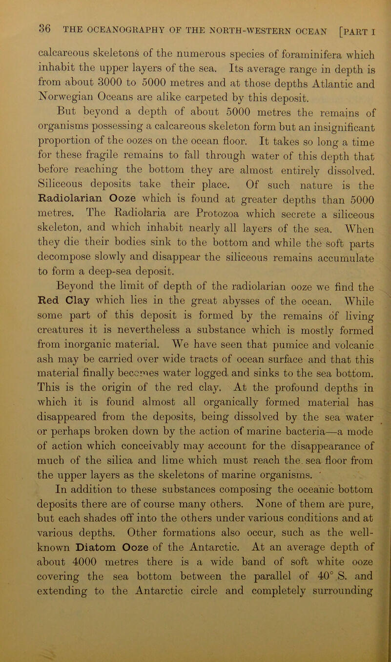 calcareous skeletons of the numerous species of foraminifera which inhabit the upper layers of the sea. Its average range in depth is from about 3000 to 5000 metres and at those depths Atlantic and Norwegian Oceans are alike carpeted by this deposit. But beyond a depth of about 5000 metres the remains of organisms possessing a calcareous skeleton form but an insignificant proportion of the oozes on the ocean floor. It takes so long a time for these fragile remains to fall through water of this depth that before reaching the bottom they are almost entirely dissolved. Siliceous deposits take their place. Of such nature is the Radiolarian Ooze which is found at greater depths than 5000 metres. The Radiolaria are Protozoa which secrete a siliceous skeleton, and which inhabit nearly all layers of the sea. When they die their bodies sink to the bottom and while the soft parts decompose slowly and disappear the siliceous remains accumulate to form a deep-sea deposit. Beyond the limit of depth of the radiolarian ooze we find the Red Clay which lies in the great abysses of the ocean. While some part of this deposit is formed by the remains of living creatures it is nevertheless a substance which is mostly formed from inorganic material. We have seen that pumice and volcanic ash may be carried over wide tracts of ocean surface and that this material finally becomes water logged and sinks to the sea bottom. This is the origin of the red clay. At the profound depths in which it is found almost all organically formed material has disappeared from the deposits, being dissolved by the sea water  or perhaps broken down by the action of marine bacteria—a mode of action which conceivably may account for the disappearance of much of the silica and lime which must reach the. sea floor from the upper layers as the skeletons of marine organisms. ' In addition to these substances composing the oceanic bottom deposits there are of course many others. None of them are pure, but each shades off into the others under various conditions and at various depths. Other formations also occur, such as the well- known Diatom Ooze of the Antarctic. At an average depth of about 4000 metres there is a wide band of soft white ooze f covering the sea bottom between the parallel of 40° S. and extending to the Antarctic circle and completely surrounding