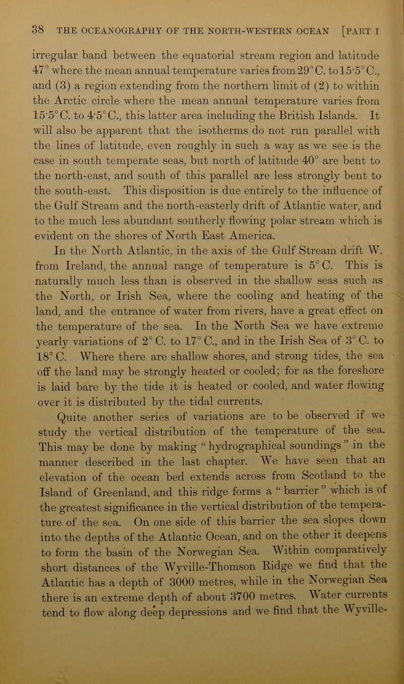 irregular band between the equatorial stream region and latitude 47° where the mean annual temperature varies from 29° C. tol5’5°C., and (3) a region extending from the northern limit of (2) to within the Arctic circle where the mean annual temperature varies from 15'5°C. to 4‘5°C., this latter area including the British Islands. It will also be apparent that the isotherms do not run parallel with the lines of latitude, even roughly in such a way as we see is the case in south temperate seas, but north of latitude 40° are bent to the north-east, and south of this parallel are less strongly bent to the south-east. This disposition is due entirely to the influence of the Gulf Stream and the north-easterly drift of Atlantic water, and to the much less abundant southerly flowing polar stream which is evident on the shores of North East America. In the North Atlantic, in the axis of the Gulf Stream drift W. from Ireland, the annual range of temperature is 5° C. This is naturally much less than is observed in the shallow seas such as the North, or Irish Sea, where the cooling and heating of the land, and the entrance of water from rivers, have a great effect on the temperature of the sea. In the North Sea we have extreme yearly variations of 2° C. to 17° C., and in the Irish Sea of 3° C. to 18° C. Where there are shallow shores, and strong tides, the sea off the land may be strongly heated or cooled; for as the foreshore is laid bare by the tide it is heated or cooled, and water flowing over it is distributed by the tidal currents. Quite another series of variations are to be observed if we study the vertical distribution of the temperature of the sea. This may be done by making “ hydrographical soundings ” in the manner described in the last chapter. We have seen that an elevation of the ocean bed extends across from Scotland to the Island of Greenland, and this ridge forms a “ barrier ’ which is of the greatest significance in the vertical distribution of the tempera- ture of the sea. On one side of this barrier the sea slopes down into the depths of the Atlantic Ocean, and on the other it deepens to form the basin of the Norwegian Sea. Within comparatively short distances of the Wyville-Thomson Ridge we find that the Atlantic has a depth of 3000 metres, while in the Norwegian Sea there is an extreme depth of about 3700 metres. Water currents tend to flow along deep depressions and we find that the Wyville-