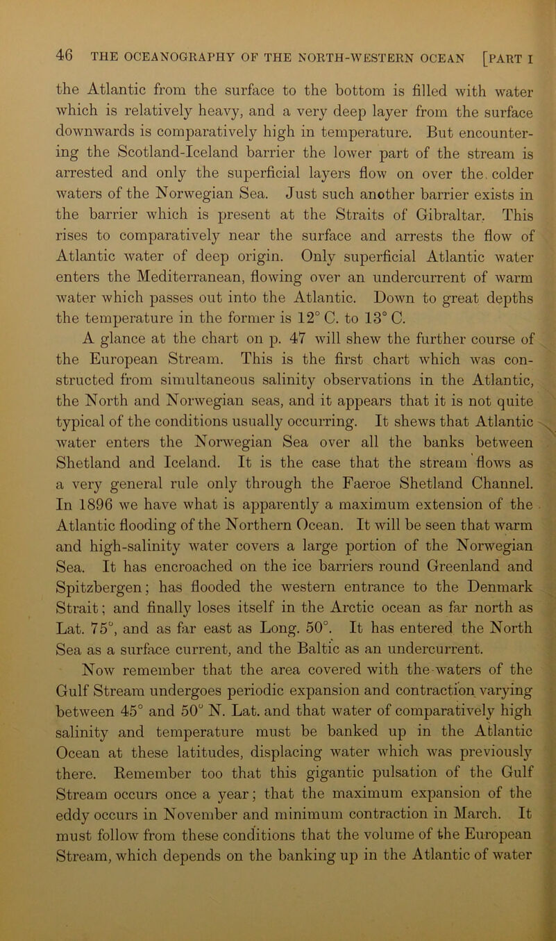 the Atlantic from the surface to the bottom is filled with water which is relatively heavy, and a very deep layer from the surface downwards is comparatively high in temperature. But encounter- ing the Scotland-Iceland barrier the lower part of the stream is arrested and only the superficial layers flow on over the, colder waters of the Norwegian Sea. Just such another barrier exists in the barrier which is present at the Straits of Gibraltar, This rises to comparatively near the surface and arrests the flow of Atlantic water of deep origin. Only superficial Atlantic water enters the Mediterranean, flowing over an undercurrent of warm water which passes out into the Atlantic. Down to great depths the temperature in the former is 12° C. to 13° C. A glance at the chart on p. 47 will shew the further course of the European Stream. This is the first chart which was con- structed from simultaneous salinity observations in the Atlantic, the North and Norwegian seas, and it appears that it is not quite typical of the conditions usually occurring. It shews that Atlantic water enters the Norwegian Sea over all the banks between Shetland and Iceland. It is the case that the stream flows as a very general rule only through the Faeroe Shetland Channel. In 1896 we have what is apparently a maximum extension of the Atlantic flooding of the Northern Ocean. It will be seen that warm and high-salinity water covers a large portion of the Norwegian Sea. It has encroached on the ice barriers round Greenland and Spitzbergen; has flooded the western entrance to the Denmark Strait; and finally loses itself in the Arctic ocean as far north as Lat. 75°, and as fixr east as Long. 50°. It has entered the North Sea as a surface current, and the Baltic as an undercurrent. Now remember that the area covered with the-waters of the Gulf Stream undergoes periodic expansion and contraction varying between 45° and 50° N. Lat. and that water of comparatively high salinity and temperature must be banked up in the Atlantic Ocean at these latitudes, displacing water which was previously there. Remember too that this gigantic pulsation of the Gulf Stream occurs once a year; that the maximum expansion of the eddy occurs in November and minimum contraction in March. It must follow from these conditions that the volume of the European Stream, which depends on the banking up in the Atlantic of water