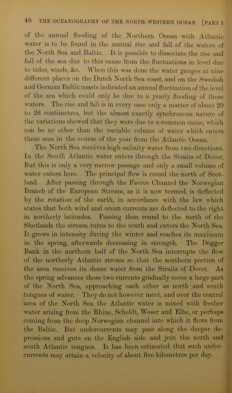 of the annual flooding of the Northern Ocean with Atlantic water is to be found in the annual rise and fall of the waters of the North Sea and Baltic. It is possible to dissociate the rise and fall of the sea due to this cause from the fluctuations in level due to tides, winds, &c. When this was done the water gauges at nine different places on the Dutch North Sea coast, and on the Swedish and German Baltic coasts indicated an annual fluctuation of the level of the sea which could only be due to a yearly flooding of these waters. The rise and fall is in every case only a matter of about 20 to 26 centimetres, but the almost exactly synchronous nature of the variations shewed that they were due to a common cause, which can be no other than the variable volume of water which enters these seas in the course of the year from the Atlantic Ocean. The North Sea receives high-salinity water from two directions. In the South Atlantic water enters through the Straits of Dover. But this is only a very narrow passage and only a small volume of water enters here. The principal flow is round the north of Scot- land. After passing through the Faeroe Channel the Norwegian Branch of the European Stream, as it is now termed, is 'deflected by the rotation of the earth, in accordance with the law which states that both wind and ocean currents are deflected to the right in northerly latitudes. Passing then round to the north of the Shetlands the stream turns to the south and enters the North Sea. It grows in intensity during the winter and reaches its maximum in the spring, afterwards decreasing in strength. The Dogger Bank in the northern half of the North Sea interrupts the flow of the northerly Atlantic stream so that the southern portion of the area receives its dense water from the Straits of Dover. As the spring advances these two currents gradually coyer a large part of the North Sea, approaching each other as north-and south tongues of water. They do not however meet, and over the central area of the North Sea the Atlantic water is mixed with fresher water arising from the Rhine, Scheldt, Weser and Elbe, or perhaps coming from the deep Norwegian channel into which it flows from the Baltic. But undercurrents may pass along the deeper de- pressions and guts on the English side and join the north and south Atlantic tongues. It has been estimated that such under- currents may attain a velocity of about five kilometres per day.