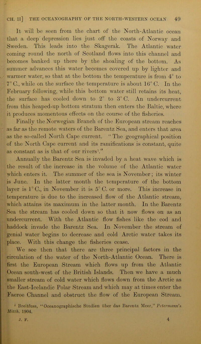 It will be seen from the chart of the North-Atlantic ocean that a deep depression lies just off the coasts of Norway and Sweden. This leads into the Skagerak. The Atlantic water coming round the north of Scotland flows into this channel and becomes banked up there by the shoaling of the bottom. As summer advances this water becomes covered up by lighter and warmer water, so that at the bottom the temperature is from 4° to 7° C., while on the surface the temperature is about 16° C. In the February following, while this bottom water still retains its heat, the surface has cooled down to 2° to 3° C. An undercurrent from this heaped-up bottom stratum then enters the Baltic, where it produces momentous effects on the course of the fisheries. Finally the Norwegian Branch of the European stream reaches as far as the remote waters of the Barentz Sea, and enters that area as the so-called North Cape current. “ The geographical position of the North Cape current and its ramifications is constant, quite as constant as is that of our rivers Annually the Barentz Sea is invaded by a heat wave which is the result of the increase in the volume of the Atlantic water which enters it. The summer of the sea is November; its winter is June. In the latter month the temperature of the bottom layer is 1° C., in November it is 5° C. or more. This increase in temperature is due to the increased flow of the Atlantic stream, which attains its maximum in the latter month. In the Barentz Sea the stream has cooled down so that it now flows on as an undercurrent. With the Atlantic flow fishes like the cod and haddock invade the Barentz Sea. In November the stream of genial water begins to decrease and cold Arctic water takes its place. With this change the fisheries cease. We see then that there are three principal factors in the circulation of the water of the North-Atlantic Ocean. There is first the European Stream which flows up from the Atlantic Ocean south-west of the British Islands. Then we have a much smaller stream of cold water which flows down from the Arctic as the East-Icelandic Polar Stream and which may at times enter the Faeroe Channel and obstruct the flow of the European Stream. ^ Breitfuss, “ Oceanographische Studien ixber das Barentz Meer,” Petermann’s. Mitih. 1904. .J. F. 4