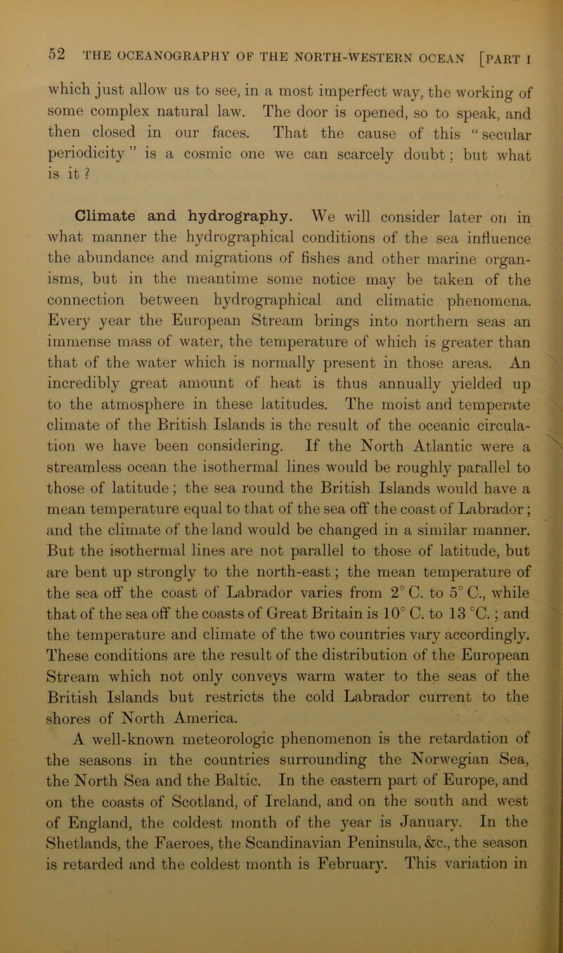 which just allow us to see, in a most imperfect way, the working of some complex natural law. The door is opened, so to speak, and then closed in our faces. That the cause of this “secular periodicity ” is a cosmic one we can scarcely doubt; but what is it ? Climate and hydrography. We will consider later on in what manner the hydrographical conditions of the sea influence the abundance and migrations of fishes and other marine organ- isms, but in the meantime some notice may be taken of the connection between hydrographical and climatic phenomena. Every year the European Stream brings into northern seas an immense mass of water, the temperature of which is greater than that of the water which is normally present in those areas. An incredibly great amount of heat is thus annually yielded up to the atmosphere in these latitudes. The moist and temperate climate of the British Islands is the result of the oceanic circula- tion we have been considering. If the North Atlantic were a streamless ocean the isothermal lines would be roughly parallel to those of latitude; the sea round the British Islands would have a mean temperature equal to that of the sea off the coast of Labrador; and the climate of the land would be changed in a similar manner. But the isothermal lines are not parallel to those of latitude, but are bent up strongly to the north-east; the mean temperature of the sea off the coast of Labrador varies from 2° C. to 5° C., while that of the sea off the coasts of Great Britain is 10° C. to 13 °C.; and the temperature and climate of the two countries vary accordingly. These conditions are the result of the distribution of the European Stream which not only conveys warm water to the seas of the British Islands but restricts the cold Labrador current to the shores of North America. A well-known meteorologic phenomenon is the retardation of the seasons in the countries surrounding the Norwegian Sea, the North Sea and the Baltic. In the eastern part of Europe, and on the coasts of Scotland, of Ireland, and on the south and west of England, the coldest month of the year is January. In the Shetlands, the Faeroes, the Scandinavian Peninsula, &c., the season is retarded and the coldest month is Februar}\ This variation in