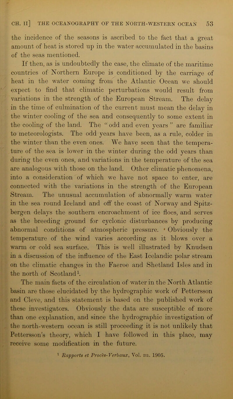 the incidence of the seasons is ascribed to the fact that a great amount of heat is stored up in the water accumulated in the basins of the seas mentioned. If then, as is undoubtedly the case, the climate of the maritime countries of Northern Europe is conditioned by the carriage of heat in the water coming from the Atlantic Ocean we should expect to find that climatic perturbations would result from variations in the strength of the European Stream. The delay in the time of culmination of the current must mean the delay in the winter cooling of the sea and consequently to some extent in the cooling of the land. The “ odd and even years ” are familiar to meteorologists. The odd years have been, as a rule, colder in the winter than the even ones. We have seen that the tempera- ture of the sea is lower in the winter during the odd years than during the even ones, and variations in the temperature of the sea are analogous with those on the land. Other climatic phenomena, into a consideration of which we have not space to enter, are connected with the variations in the strength of the European Stream. The unusual accumulation of abnormally warm water in the sea round Iceland and off the coast of Norway and Spitz- bergen delays the southern encroachment of ice floes, and serves as the breeding ground for cyclonic disturbances by producing abnormal conditions of atmospheric pressure. ' Obviously the temperature of the wind varies according as it blows over a warm or cold sea surface. This is well illustrated by Knudsen in a discussion of the influence of the East Icelandic polar stream on the climatic changes in the Faeroe and Shetland Isles and in the north of Scotland h The main facts of the circulation of water in the North Atlantic basin are those elucidated by the hydrographic work of Pettersson and Cleve, and this statement is based on the published work of these investigators. Obviously the data are susceptible of more than one explanation, and since the hydrographic investigation of the north-western ocean is still proceeding it is not unlikely that Pettersson’s theory, which I have followed in this place, may receive some modification in the future. ' Rapports et Proces-Verbaux, Vol. lu. 1905.