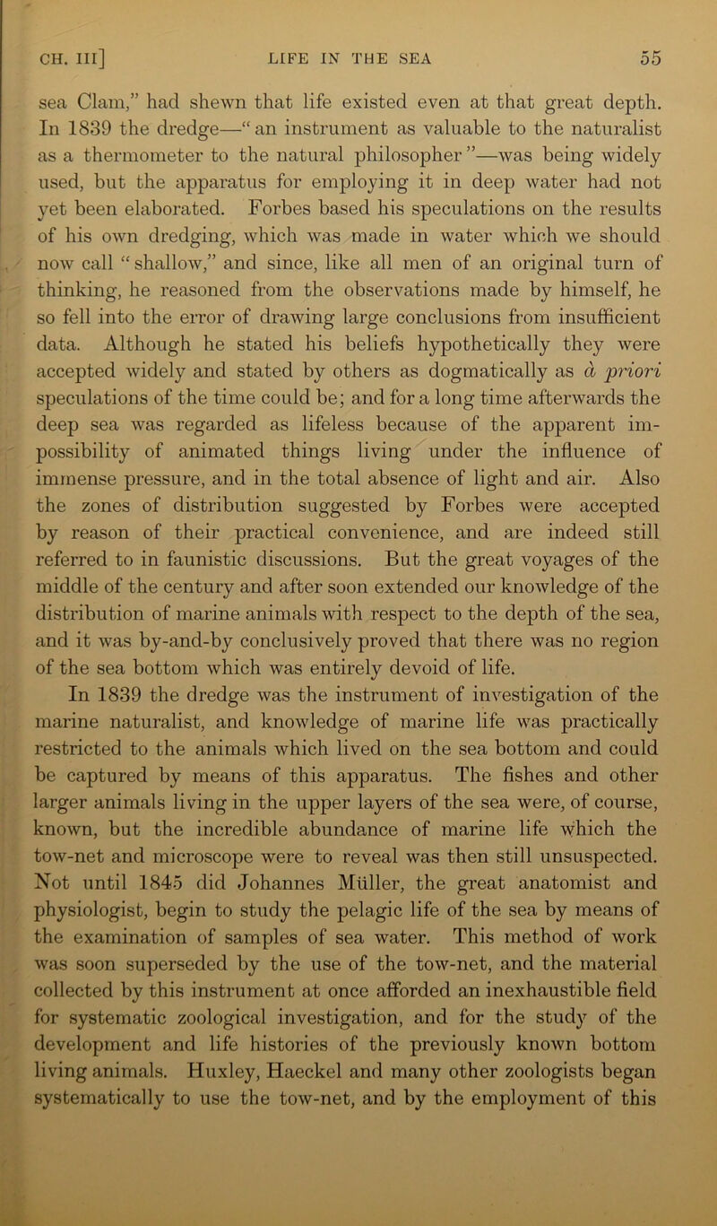 sea Clam,” had shewn that life existed even at that great depth. In 1839 the dredge—“an instrument as valuable to the naturalist as a thermometer to the natural philosopher ”—was being widely- used, but the apparatus for employing it in deep water had not yet been elaborated. Forbes based his speculations on the results of his own dredging, which was made in water which we should now call “ shallow,” and since, like all men of an original turn of thinking, he reasoned from the observations made by himself, he so fell into the error of drawing large conclusions from insufficient data. Although he stated his beliefs hypothetically they were accepted widely and stated by others as dogmatically as a priori speculations of the time could be; and for a long time afterwards the deep sea was regarded as lifeless because of the apparent im- possibility of animated things living under the influence of immense pressure, and in the total absence of light and air. Also the zones of distribution suggested by Forbes were accepted by reason of their practical convenience, and are indeed still referred to in faunistic discussions. But the great voyages of the middle of the century and after soon extended our knowledge of the distribution of marine animals with respect to the depth of the sea, and it was by-and-by conclusively proved that there was no region of the sea bottom which was entirely devoid of life. In 1839 the dredge was the instrument of investigation of the marine naturalist, and knowledge of marine life was practically restricted to the animals which lived on the sea bottom and could be captured by means of this apparatus. The fishes and other larger animals living in the upper layers of the sea were, of course, known, but the incredible abundance of marine life which the tow-net and microscope were to reveal was then still unsuspected. Not until 1845 did Johannes Muller, the great anatomist and physiologist, begin to study the pelagic life of the sea by means of the examination of samples of sea water. This method of work was soon superseded by the use of the tow-net, and the material collected by this instrument at once afforded an inexhaustible field for systematic zoological investigation, and for the study of the development and life histories of the previously known bottom living animals. Huxley, Haeckel and many other zoologists began systematically to use the tow-net, and by the employment of this