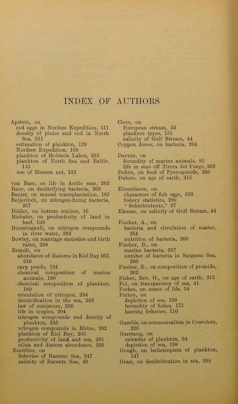 INDEX QF AUTHORS Apstein, ou cod eggs in Nordsee Expedition, 311 density of plaice and cod in North Sea, 311 estimation of plankton, 129 Nordsee Expedition, 168 plankton of Holstein Lakes, 235 plankton of North Sea and Baltic, 159 use of Hensen net, 135 von Baer, on life in Arctic seas, 202 Baur, on denitrifying bacteria, 269 Baxter, on mussel transplantation, 185 Beijerinck, on nitrogen-fixing bacteria, 267 Bidder, on bottom trailers, 16 Biebahn, on productivity of land in beef, 193 Boussingault, on nitrogen compounds in river water, 282 Bowley, on marriage statistics and birth rates, 238 Brandt, on abundance of diatoms in Kiel Bay 163, 210 carp ponds, 184 chemical composition of marine animals, 190 chemical composition of plankton, 189 circulation of nitrogen, 294 denitrification in the sea, 269 law of minimum, 236 life in tropics, 204 nitrogen compounds and density of plankton, 235 nitrogen compounds in Ehine, 282 plankton of Kiel Bay, 205 productivity of land and sea, 201 silica and diatom abundance, 236 Breitfuss, on fisheries of Barentz Sea, 247 salinity of Barentz Sea, 49 Cleve, on European stream, 53 plankton types, 151 salinity of Gulf Stream, 44 Coppen Jones, on bacteria, 254 Darwin, on fecundity of marine animals, 91 life in seas off Tierra del Fuego, 202 Dohrn, on food of Pycnogonids, 230 Dubois, on age of earth, 315 Ehrenbaum, on characters of fish eggs, 310 fishery statistics, 289 “ Scherbrutnetz,” 27 Ekman, on salinity of Gulf Stream, 44 Fischer, A., on bacteria and circulation of matter, 254 nutrition of bacteria, 260 Fischer, B., on marine bacteria, 257 number of bacteria in Sargasso Sea, 260 Fischer, E., on composition of proteids, 262 Fisher, Eev. 0., on age of earth, 315 Fol, on transparency of sea, 41 Forbes, on zones of life, 54 Fulton, on depletion of sea, 198 fecundity of fishes, 171 herring fisheries, 110 Gamble, on commensalism in Convoluta, 226 Garstang, on calendar of plankton, 94 depletion of sea, 198 Gough, on heliotropism of plankton, 147 Gran, on denitrification in sea, 269