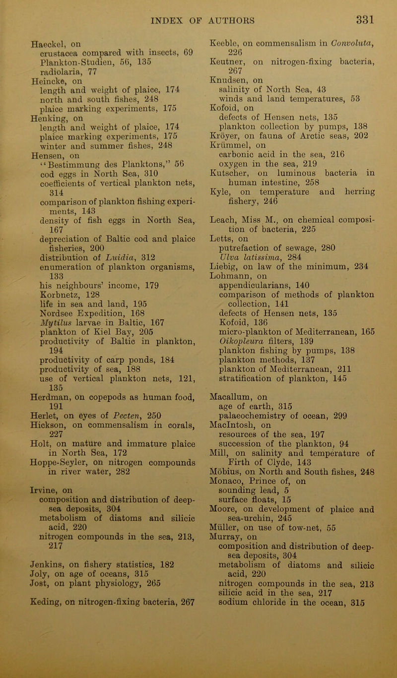 Haeckel, on Crustacea compared with insects, 69 Plankton-Studien, 56, 135 radiolaria, 77 Heincke, on length and weight of plaice, 174 north and south fishes, 248 plaice marking experiments, 175 Heuking, on length and weight of plaice, 174 plaice marking experiments, 175 winter and summer fishes, 248 Hensen, on “Bestimmung des Planktons,” 56 cod eggs in North Sea, 310 coefficients of vertical plankton nets, 314 comparison of plankton fishing experi- ments, 143 density of fish eggs in North Sea, 167 depreciation of Baltic cod and plaice fisheries, 200 distribution of Luidia, 312 enumeration of plankton organisms, 133 his neighbours’ income, 179 Korbnetz, 128 life in sea and land, 195 Nordsee Expedition, 168 Mytilus larvae in Baltic, 167 plankton of Kiel Bay, 205 productivity of Baltic in plankton, 194 productivity of carp ponds, 184 productivity of sea, 188 use of vertical plankton nets, 121, 135 Herdman, on copepods as human food, 191 Herlet, on eyes of Pecten, 250 Hickson, on commensalism in corals, 227 Holt, on mature and immature plaice in North Sea, 172 Hoppe-Seyler, on nitrogen compounds in river water, 282 Irvine, on composition and distribution of deep- sea deposits, 304 metabolism of diatoms and silicic acid, 220 nitrogen compounds in the sea, 213, 217 Jenkins, on fishery statistics, 182 Joly, on age of oceans, 315 Jost, on plant physiology, 265 Keding, on nitrogen-fixing bacteria, 267 Keeble, on commensalism in Gonvoluta, 226 Keutner, on nitrogen-fixing bacteria, 267 Knudsen, on salinity of North Sea, 43 winds and land temperatures, 53 Kofoid, on defects of Hensen nets, 135 plankton collection by pumps, 138 Ki'oyer, on fauna of Arctic seas, 202 Kriimmel, on carbonic acid in the sea, 216 oxygen in the sea, 219 Kutscher, on luminous bacteria in human intestine, 258 Kyle, on temperature and herring fishery, 246 Leach, Miss M., on chemical composi- tion of bacteria, 225 Letts, on putrefaction of sewage, 280 Ulva latissima, 284 Liebig, on law of the minimum, 234 Lohmann, on appendicularians, 140 comparison of methods of plankton collection, 141 defects of Hensen nets, 135 Kofoid, 136 micro-plankton of Mediterranean, 165 Oikopleura filters, 139 plankton fishing by pumps, 138 plankton methods, 137 plankton of Mediterranean, 211 stratification of plankton, 145 Macallum, on age of earth, 315 palaeochemistry of ocean, 299 Macintosh, on resources of the sea, 197 succession of the plankton, 94 Mill, on salinity and temperature of Firth of Clyde, 143 Mobius, on North and South fishes, 248 Monaco, Prince of, on sounding lead, 5 surface floats, 15 Moore, on development of plaice and sea-urchin, 245 Muller, on use of tow-net, 55 Murray, on composition and distribution of deep- sea deposits, 304 metabolism of diatoms and silicic acid, 220 nitrogen compounds in the sea, 213 silicic acid in the sea, 217 sodium chloride in the ocean, 315