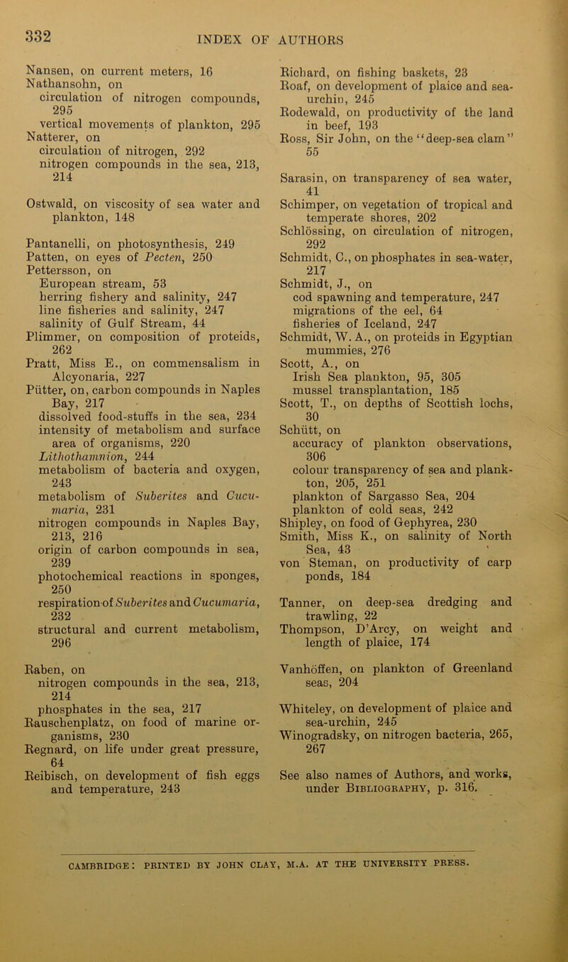 Nansen, on current meters, 16 Nathansohn, on circulation of nitrogen compounds, 295 vertical movements of plankton, 295 Natterer, on circulation of nitrogen, 292 nitrogen compounds in the sea, 213, 214 Ostwald, on viscosity of sea water and plankton, 148 Pantanelli, on photosynthesis, 249 Patten, on eyes of Pecten, 250 Pettersson, on European stream, 53 herring fishery and salinity, 247 line fisheries and salinity, 247 salinity of Gulf Stream, 44 Plimmer, on composition of proteids, 262 Pratt, Miss E., on commensalism in Alcyonaria, 227 Putter, on, carbon compounds in Naples Bay, 217 dissolved food-stufis in the sea, 234 intensity of metabolism and surface area of organisms, 220 Lithothamnion, 244 metabolism of bacteria and oxygen, 243 metabolism of Subcrites and Cucu- viaria, 231 nitrogen compounds in Naples Bay, 213, 216 origin of carbon compounds in sea, 239 photochemical reactions in sponges, 250 respiration of Suberites and Cucuviaria, 232 structural and current metabolism, 296 Raben, on nitrogen compounds in the sea, 213, 214 phosphates in the sea, 217 Eauschenplatz, on food of marine or- ganisms, 230 Eegnard, on life under great pressure, 64 Eeibisch, on development of fish eggs and temperature, 243 Eicbard, on fishing baskets, 23 Eoaf, on development of plaice and sea- urchin, 245 Eodewald, on productivity of the land in beef, 193 Eoss, Sir John, on the “deep-sea clam” 55 Sarasin, on transparency of sea water, 41 Schimper, on vegetation of tropical and temperate shores, 202 Schlossing, on circulation of nitrogen, 292 Schmidt, C., on phosphates in sea-water, 217 Schmidt, J., on cod spawning and temperature, 247 migrations of the eel, 64 fisheries of Iceland, 247 Schmidt, W. A., on proteids in Egyptian mummies, 276 Scott, A., on Irish Sea plankton, 95, 305 mussel transplantation, 185 Scott, T., on depths of Scottish lochs, 30 Schiitt, on accuracy of plankton observations, 306 colour transparency of sea and plank- ton, 205, 251 plankton of Sargasso Sea, 204 plankton of cold seas, 242 Shipley, on food of Gephyrea, 230 Smith, Miss K., on salinity of North Sea, 43 von Steman, on productivity of carp ponds, 184 Tanner, on deep-sea dredging and trawling, 22 Thompson, D’Arcy, on weight and length of plaice, 174 Vanhdffen, on plankton of Greenland seas, 204 Whiteley, on development of plaice and sea-urchin, 245 Winogradsky, on nitrogen bacteria, 265, 267 See also names of Authors, and works, under Bibliography, p. 316. Cambridge: printed by john clay, m.a. at the university press.