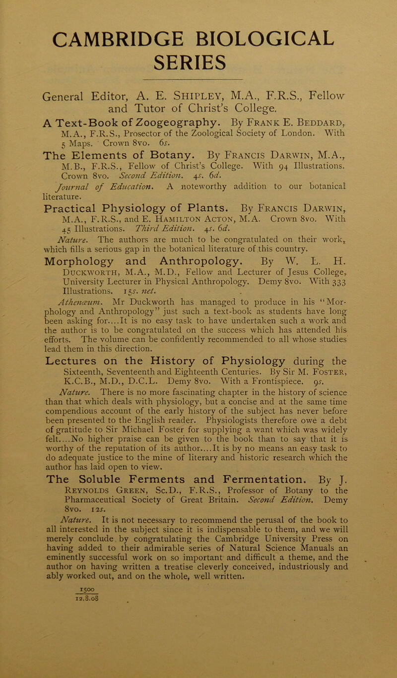 CAMBRIDGE BIOLOGICAL SERIES General Editor, A. E. SHirLEY, M.A., F.R.S., Fellow and Tutor of Christ’s College. A Text-Book of Zoogeography. By Frank E. Beddard,. M.A., F.R.S., Prosector of the Zoological Society of London. With 5 Maps. Crown 8vo. 6s. The Elements of Botany. By Francis Darwin, M.A., M.B., F.R.S., Fellow of Christ’s College. With 94 Illustrations. Crown 8vo. Second Edition. 4J. 6d. Journal of Education. A noteworthy addition to our botanical literature. Practical Physiology of Plants. By Francis Darwin, M.A., F.R.S., and E. PIamilton Acton, M.A. Crown 8vo. With 45 Illustrations. Third Edition. 4J. 6d. Nature. The authors are much to be congratulated on their work, which fills a serious gap in the botanical literature of this country. Morphology and Anthropology. By W. L. H. Duckworth, M.A., M.D., Fellow and Lecturer of Jesus College, University Lecturer in Physical Anthropology. Demy 8vo. With 333 Illustrations. 15^. net. Athmceum. Mr Duckworth has managed to produce in his “Mor- phology and Anthropology” just such a text-book as students have long been asking for....It is no easy task to have undertaken such a work and the author is to be congratulated on the success which has attended his efforts. The volume can be confidently recommended to all whose stirdies lead them in this direction. Lectures on the History of Physiology during the Sixteenth, Seventeenth and Eighteenth Centuries. By Sir M. Foster, K.C.B., M.D., D.C.L. Demy 8vo. With a Frontispiece, gs. Nature. There is no more fascinating chapter in the history of science than that which deals with physiology, but a concise and at the same time compendious account of the early history of the subject has never before been presented to the English reader. Physiologists therefore owe a debt of gratitude to Sir Michael Foster for supplying a want which was widely felt....No higher praise can be given to the book than to say that it is worthy of the reputation of its author....It is by no means an easy task to do adequate justice to the mine of literary and historic research which the author has laid open to view. The Soluble Ferments and Fermentation. By J. Reynolds Green, Sc.D., F.R.S., Professor of Botany to the Pharmaceutical Society of Great Britain. Second Edition. Demy 8vO. I2S. Nature. It is not necessary to recommend the perusal of the book to all interested in the subject since it is indispensable to them, and we will merely conclude , by congratulating the Cambridge University Press on having added to their admirable series of Natural Science Manuals an eminently successful work on so important and difficult a theme, and the author on having written a treatise cleverly conceived, industriously and ably worked out, and on the whole, well written. 1500 i2.8.o3