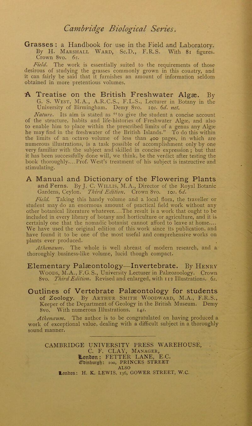 Grasses : a Handbook for use in the Field and Laboratory. By H. Marshall Ward, Sc.D., F.R.S. With 8i figures. Crown 8vo. fir. Field. The work is essentially suited to the requirements of those desirous of studying the grasses commonly grown in this country, and it can fairly be said that it furnishes an amount of information seldom obtained in more pretentious volumes. A Treatise on the British Freshwater Algae. By G. S. West, M.A., A.R.C.S., F.L.S., Lecturer in Botany in the University of Birmingham. Demy 8vo. lor. 6d. net. Nature. Its aim is stated as “to give the student a concise account of the structure, habits and life-histories of Freshwater Algas, and also to enable him to place within the prescribed limits of a genus any Alga; he may find in the freshwater of the British Islands.” To do this within the limits of an octavo volume of less than 400 pages, in which are numerous illustrations, is a task possible of accomplishment only by one very familiar with the subject and skilled in concise expression ; but that it has been successfully done will, we think, be the verdict after testing the book thoroughly.... Prof. West’s treatment of his subject is instructive and stimulating. A Manual and Dictionary of the Flowering Plants and Ferns. By J. C. Willis, M.A., Director of the Royal Botanic Gardens, Ceylon. Third Edition. Crown 8vo. lor. C>d. Field. Taking this handy volume and a local flora, the traveller or student may do an enormous amount of practical field work without any other botanical literature whatever The result is a work that ought to be included in every library of botany and horticulture or agriculture, and it is certainly one that the nomadic botanist cannot afford to leave at home.... We have used the original edition of this work since its publication, and have found it to be one of the most useful and comprehensive works on plants ever produced. Athenaum. The whole is well abreast of modern research, and a thoroughly business-like volume, lucid though compact. Elementary Palaeontology—Invertebrate. By Henry Woods, M.A., F.G.S., University Lecturer in Palseozoology. Crown 8vo. Third Edition. Revised and enlarged, with 112 Illustrations, fir. Outlines of Vertebrate Palaeontology for students of Zoology. By Arthur Smith Woodward, M.A., F.R.S., Keeper of the Department of Geology in the British Museum. Demy 8vo. With numerous Illustrations. 14^. Athenceum. The author is to be congratulated on having produced a work of exceptional value, dealing with a difficult subject in a thoroughly sound manner. CAMBRIDGE UNIVERSITY PRESS WAREHOUSE, C. F. CLAY, Manager, ILonUon: FETTER LANE, E.C. flrtJinliurgf): 100, PRINCES STREET ALSO l.onUon: H. K. LEWIS, 136, GOWER STREET, W.C.