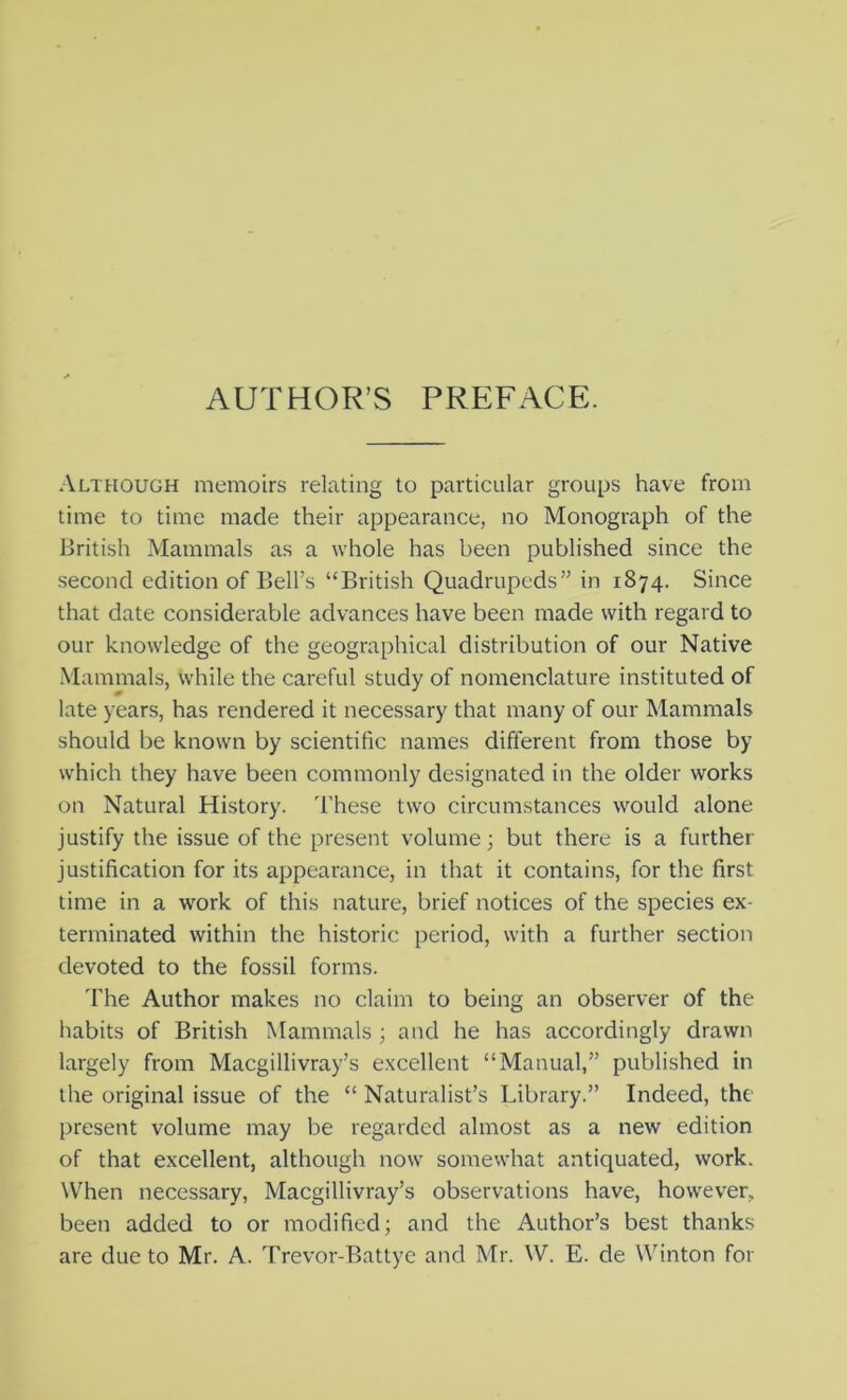 AUTHOR’S PREFACE. Although memoirs relating to particular groups have from time to time made their appearance, no Monograph of the British Mammals as a whole has been published since the second edition of Bell’s “British Quadrupeds” in 1874. Since that date considerable advances have been made with regard to our knowledge of the geographical distribution of our Native Mammals, while the careful study of nomenclature instituted of late years, has rendered it necessary that many of our Mammals should be known by scientific names different from those by which they have been commonly designated in the older works on Natural History. These two circumstances would alone justify the issue of the present volume; but there is a further justification for its appearance, in that it contains, for the first time in a work of this nature, brief notices of the species ex- terminated within the historic period, with a further section devoted to the fossil forms. The Author makes no claim to being an observer of the habits of British Mammals ; and he has accordingly drawn largely from Macgillivray’s excellent “Manual,” published in the original issue of the “ Naturalist’s Library.” Indeed, the present volume may be regarded almost as a new edition of that excellent, although now somewhat antiquated, work. When necessary, Macgillivray’s observations have, however, been added to or modified; and the Author’s best thanks are due to Mr. A. Trevor-Battye and Mr. W. E. de Winton for