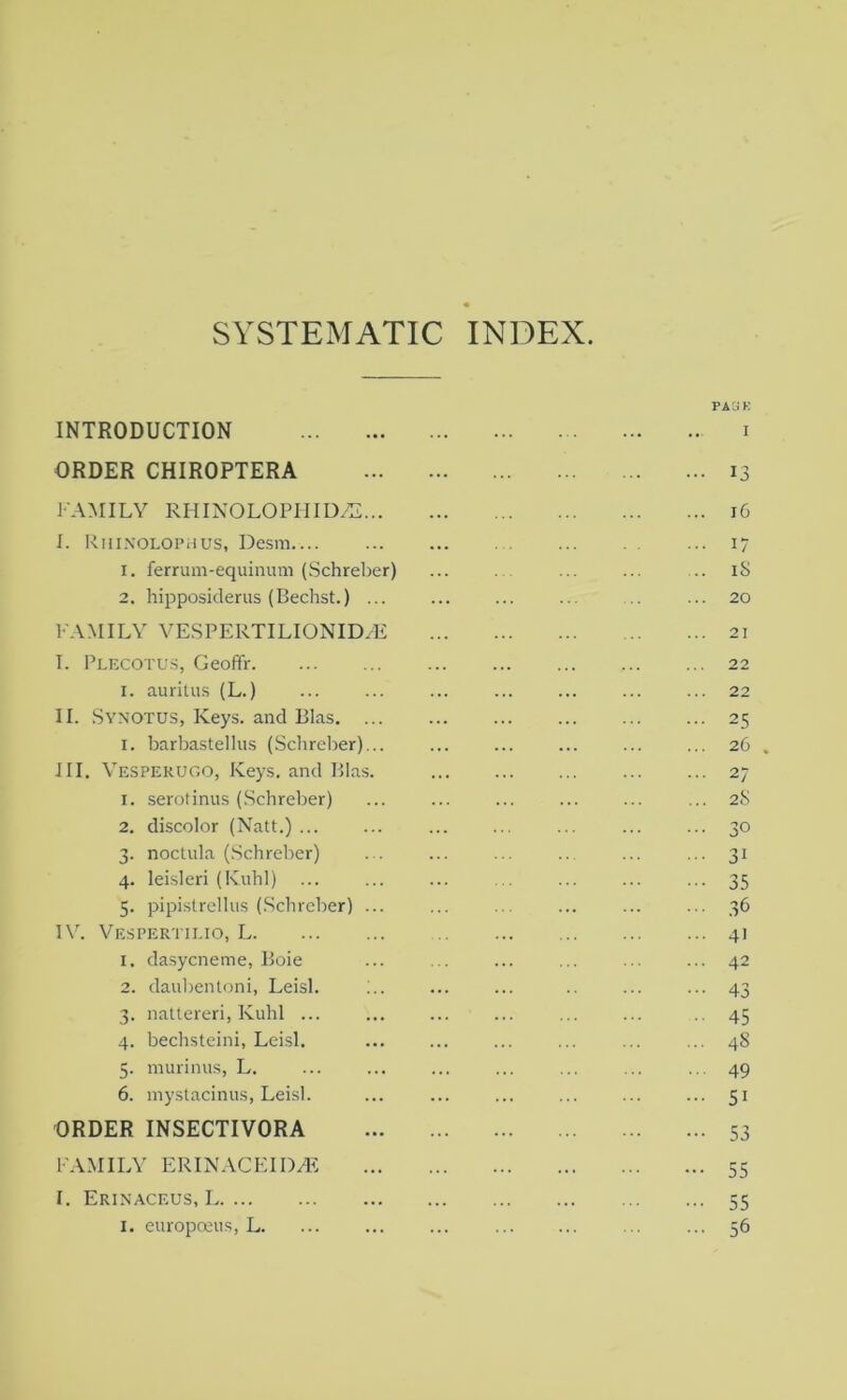 SYSTEMATIC INDEX. PAGE INTRODUCTION i ORDER CHIROPTERA 13 FAMILY RHIN0L0PHID/2 16 I. Rhinolophus, Desm 17 1. ferrum-equinum (Schreber) ... ... ... ... ... iS 2. hipposiderus (Bechst.) ... ... ... ... ... ... 20 FAMILY VESPERTILIONID.dE 21 T. Plecotus, Geoffr 22 1. auritus (L.) ... ... ... ... ... ... ... 22 II. Synotus, Keys, and Bias. ... ... ... ... ... ... 25 1. barbastellus (Schreber)... ... ... ... ... ... 26 . III. Vesperugo, Keys, and Bias. 27 1. serotinus (Schreber) ... ... ... ... ... ... 2S 2. discolor (Natt.) ... ... ... ... ... 30 3. noctula (Schreber) . . ... ... ... ... ... 31 4. leisleri (Kuhl) ... ... ... ... ... ... ... 35 5. pipistrellus (Schreber) ... ... ... ... ... ... 36 1Y. Vespertilio, L 4] 1. dasycneme, Boie ... ... ... ... ... ... 42 2. daubentoni, Leisl. : ... ... 43 3. nattereri, Kuhl ... ... ... ... ... ... 45 4. bechsteini, Leisl. ... ... ... ... ... ... 48 5. murinus, L. ... ... ... ... ... ... ... 49 6. mystacinus, Leisl. ... ... ... ... ... ... 51 ORDER INSECTIVORA 53 FAMILY ERINACEID3E 55 I. Erinaceus, L 55