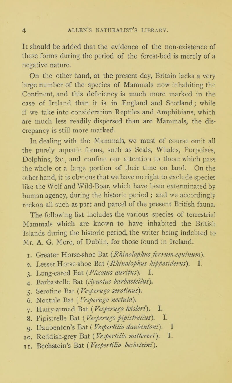 It should be added that the evidence of the non-existence of these forms during the period of the forest-bed is merely of a negative nature. On the other hand, at the present day, Britain lacks a very large number of the species of Mammals now inhabiting the Continent, and this deficiency is much more marked in the case of Ireland than it is in England and Scotland; while if we take into consideration Reptiles and Amphibians, which are much less readily dispersed than are Mammals, the dis- crepancy is still more marked. In dealing with the Mammals, we must of course omit all the purely aquatic forms, such as Seals, Whales, Porpoises, Dolphins, &c., and confine our attention to those which pass the whole or a large portion of their time on land. On the other hand, it is obvious that we have no right to exclude species like the Wolf and Wild-Boar, which have been exterminated by human agency, during the historic period ; and we accordingly reckon all such as part and parcel of the present British fauna. The following list includes the various species of terrestrial Mammals which are known to have inhabited the British Islands during the historic period, the writer being indebted to Mr. A. G. More, of Dublin, for those found in Ireland. 1. Greater Horse-shoe Bat (Rhinolophus ferrum-equinwii). 2. Lesser Horse shoe Bat (Rhinolophus hipposiderus). I. 3. Long-eared Bat (Plecotus auritus). I. 4. Barbastelle Bat (Synotus barbastellus). 5. Serotine Bat (Vesperugo serotinus). 6. Noctule Bat ( Vesperugo noctula). 7. Hairy-armed Bat ( Vesperugo leisleri). I. 8. Pipistrelle Bat (Vesperugopipistrellus). I. 9. Daubenton’s Bat ( Vespertilio daubentoni). I 10. Reddish-grey Bat (Vespertilio nattereri). I. it. Bechstein’s Bat (Vespertilio bechsteini).