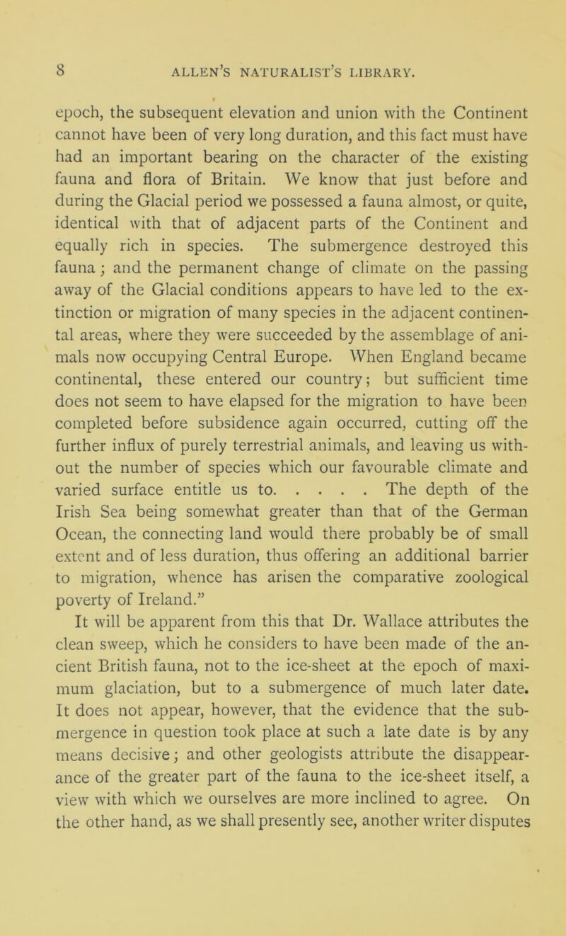 epoch, the subsequent elevation and union with the Continent cannot have been of very long duration, and this fact must have had an important bearing on the character of the existing fauna and flora of Britain. We know that just before and during the Glacial period we possessed a fauna almost, or quite, identical with that of adjacent parts of the Continent and equally rich in species. The submergence destroyed this fauna ; and the permanent change of climate on the passing away of the Glacial conditions appears to have led to the ex- tinction or migration of many species in the adjacent continen- tal areas, where they were succeeded by the assemblage of ani- mals now occupying Central Europe. When England became continental, these entered our country; but sufficient time does not seem to have elapsed for the migration to have been completed before subsidence again occurred, cutting off the further influx of purely terrestrial animals, and leaving us with- out the number of species which our favourable climate and varied surface entitle us to The depth of the Irish Sea being somewhat greater than that of the German Ocean, the connecting land would there probably be of small extent and of less duration, thus offering an additional barrier to migration, whence has arisen the comparative zoological poverty of Ireland.” It will be apparent from this that Dr. Wallace attributes the clean sweep, which he considers to have been made of the an- cient British fauna, not to the ice-sheet at the epoch of maxi- mum glaciation, but to a submergence of much later date. It does not appear, however, that the evidence that the sub- mergence in question took place at such a late date is by any means decisive; and other geologists attribute the disappear- ance of the greater part of the fauna to the ice-sheet itself, a view with which we ourselves are more inclined to agree. On the other hand, as we shall presently see, another writer disputes