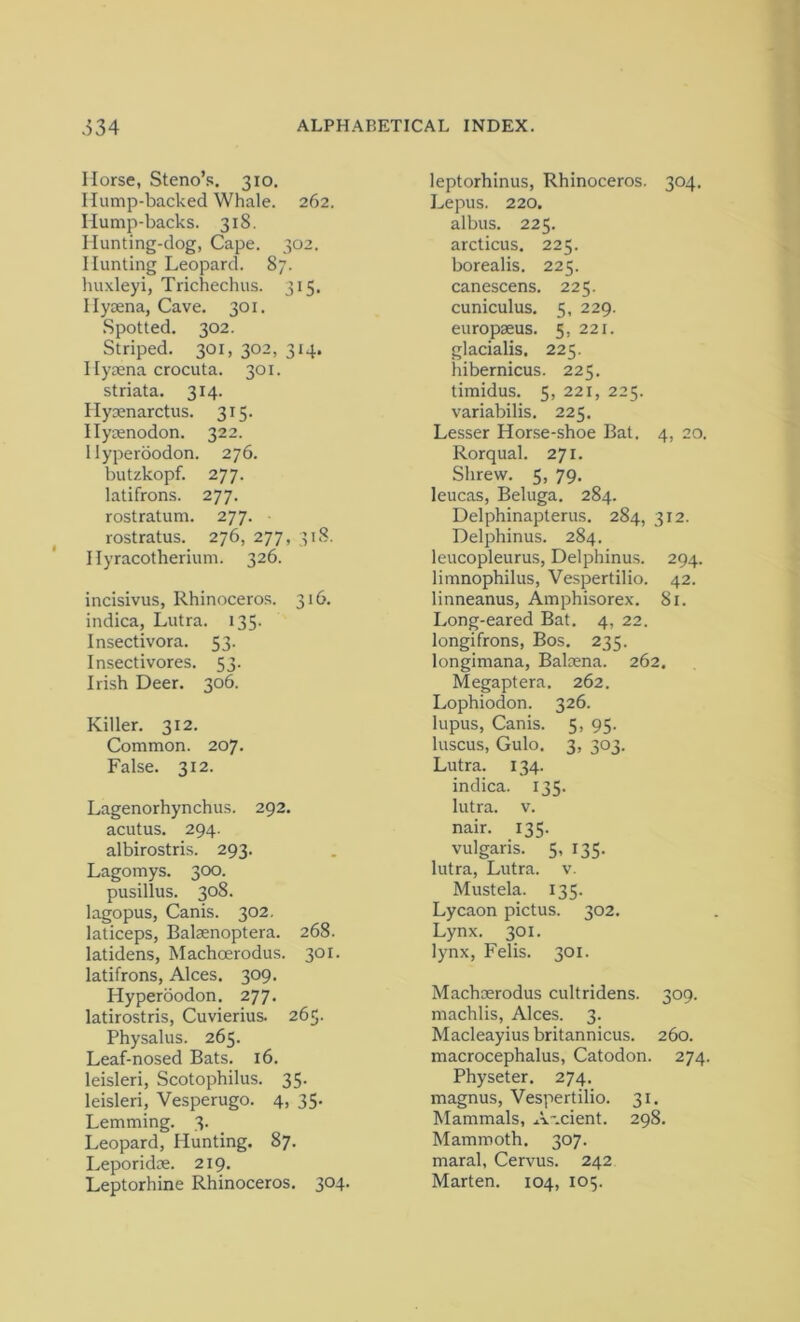 Horse, Steno’s. 310. Hump-backed Whale. 262. Hump-backs. 318. Hunting-dog, Cape. 302. Hunting Leopard. 87. huxleyi, Trichechus. 315, Ilysena, Cave. 301. Spotted. 302. Striped. 301, 302, 314. Hyaena crocuta. 301. striata. 314. Hyoenarctus. 315. Hyaenodon. 322. Hyperoodon. 276. butzkopf. 277. latifrons. 277. rostratum. 277. rostratus. 276, 277, 318. Hyracotherium. 326. incisivus. Rhinoceros. 316. indica, Lutra. 135. Insectivora. 53. Insectivores. 53. Irish Deer. 306. Killer. 312. Common. 207. False. 312. Lagenorhynchus. 292. acutus. 294. albirostris. 293. Lagomys. 300. pusillus. 308. lagopus, Canis. 302. laticeps, Balsenoptera. 268. latidens, Machoerodus. 301. latifrons, Alces. 309. Hyperoodon. 277. latirostris, Cuvierius. 265. Physalus. 265. Leaf-nosed Bats. 16. leisleri, Scotophilus. 35. leisleri, Vesperugo. 4, 35. Lemming. 3. Leopard, Hunting. 87. Leporidse. 219. Leptorhine Rhinoceros. 304. leptorhinus, Rhinoceros. 304. Lepus. 220. albus. 225. arcticus. 225. borealis. 225. canescens. 225. cuniculus. 5, 229. europaeus. 5, 221. glacialis. 225. hibernicus. 225. timidus. 5, 221, 225. variabilis. 225. Lesser Horse-shoe Bat. 4, 20. Rorqual. 271. Shrew. 5, 79. leucas, Beluga. 284. Delphinapterus. 284, 312. Delphinus. 284. leucopleurus, Delphinus. 294. limnophilus, Vespertilio. 42. linneanus, Amphisorex. 81. Long-eared Bat. 4, 22. longifrons, Bos. 235. longimana, Balaena. 262, Megaptera. 262. Lophiodon. 326. lupus, Canis. 5, 95. luscus, Gulo. 3, 303. Lutra. 134. indica. 135. lutra. v. nair. 135. vulgaris. 5, 135. lutra, Lutra. v. Mustela. 135. Lycaon pictus. 302. Lynx. 301. lynx, Felis. 301. Machaerodus cultridens. 309. machlis, Alces. 3. Macleayius britannicus. 260. macrocephalus, Catodon. 274. Physeter. 274. magnus, Vespertilio. 31. Mammals, A-.cient. 298. Mammoth. 307. maral, Cervus. 242 Marten. 104, 105.