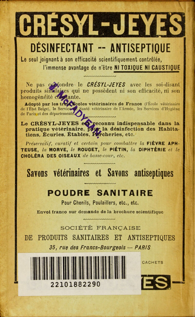 , - ■ ■  Ml1- - '■ DÉSINFECTANT -- ANTISEPTIQUE Le seul joignant à son efficacité scientifiquement contrôlée, l’immense avantage de n’être NI TOXIQUE NI CAUSTIQUE Ne pas (^fondre le CRÉSYL-JEYES avec les soi-disant produits siSilakes qui ne possèdent ni son efficacité, ni son homogénéité codante. Adopté par les t de l’État Belge), le Servie de Paris et des département éoles vétérinaires de France (l’École vétérinaire anté vétérinaire de l’Armée, les Services d’Hygiène atsSQ Le CRÉSYL-JEYES eÆ^reconnu indispensable dans la pratique vétérinaire, p5ju*\la désinfection des Habita- tions, Écuries, Étables, flfercheries, etc. Préservatif, curatif et certain pour combattre la FIÈVRE APH- TEUSE, la MORVE, le ROUGET, le PIÉTIN, la DIPHTÉRIE et le CHOLÉRA DES OISEAUX de basse-cour, etc. Savons vétérinaires et Savons antiseptiques POUDRE SANITAIRE Pour Chenils, Poulaillers, etc., etc. Envol franco sur demande de la brochure scientifique SOCIÉTÉ FRANÇAISE DE PRODUITS SANITAIRES ET ANTISEPTIQUES 35, rue des Francs-Bourgeois — PARIS