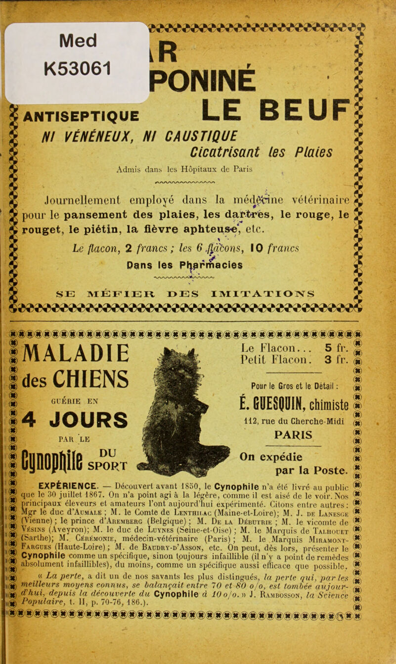 MALADIE des CHIENS GUERIE EN 4 JOURS PAR LE DU SPORT Le Flacon... Petit Flacon. 5 3 fr. fr. Pour le Gros et le Détail : t G9ESQ0IN, chimiste 112, rue du Cherche-Midi PARIS On expédie par la Poste. * <8> m m m m m m m m m m m m 0 m m EXPÉRIENCE. — Découvert avant 1850, le Cynophile n'a été livré au public que le 30 juillet 1867. On n’a point agi à la légère, comme il est aisé de le voir. Nos *' principaux éleveurs et amateurs l’ont aujourd’hui expérimenté. Citons entre autres: ® i Mgr le duc d’AuMAxE ; M. le Comte de Lenthilag (Maine-et-Loire); M. J. de Lanesge 'W (Vienne); le prince d’AREMBERG (Belgique); M. De la Débutrie ; M. le vicomte de ^ .X Vésins (Aveyron); M. le duc de Luynes (Seine-et-Oise) ; M. le Marquis de Talhouet iH) il® Marthe); M. Cérémonie, médecin-vétérinaire (Paris) ; M. le Marquis Miramont- * i® Largues (Haute-Loire); M. de Baüdry-d’Asson, etc. On peut, dès lors, présenter le <S> ’W Cynophile comme un spécifique, sinon toujours infaillible (il n’y a point de remèdes absolument infaillibles), du moins, comme un spécifique aussi efficace que possible. ® . « La perte, a dit un de nos savants les plus distingués, la perte qui, parles N; meilleurs moyens connus, se balançait entre 70 et 80 o/o, est tombée au jour- S (U) iïhui, depuis la découverte du Cynophile à 10 o/o. » J. Rambosson, la Science ,(JD Populaire, t. Il, p. 70-76, 186.). <st> (K'X, Med K53061 * W iR PONINE ANTISEPTIQUE LE BEUF NI VÉNÉNEUX, NI CAUSTIQUE ' y Cicatrisant les Plaies Admis dans les Hôpitaux de Paris Journellement employé dans la médecine vétérinaire pour le pansement des plaies, les dartres, le rouge, le rouget, le piétin, la fièvre aphteuse, etc. * Le flacon, 2 francs ; les 6.flacons, IO francs Pans les Pty» rmacies SE MÉFIER DES IMITATIONS /