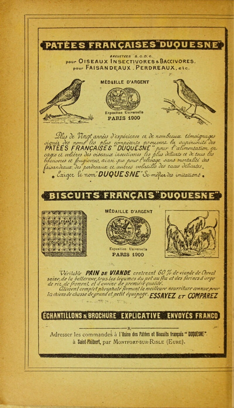 [PÂTÉESFRAN ÇAISES'DUQU ES Exposition Universel!® PARIS 1800 brevetées b.c.o: c, pour Oiseaux Insectivores&Baccivores. pour Faisandeaux .Perdreaux,eu. *7’ jr MÉDA1LUE D’ARGENT 3Su h Vmgt année) d’cxfiéciencc et de ntnnfaz/Uùoc- tc/TLOLfina-ÿej jianed dû) noms Ccd fifuô ccnrcfrite/ils ji/reicvent- foc Jic/iàuoritè dû) PATEES FRANÇAISES DUQUESNEfutur fri Cimentation- en- cacfte et uofiénes dû) oi-Ocaïux) uiocctieota) Cto fi Eu) deâicat) et de tous fà faeciooza) et jjtafiivota), mari fiie- fiiour f’efeoaufiC aanO htottoeâte dû) jfi ira a decuuc, dco jwtdteouccc- et- ciuùteJ ooCcUéf) de J tacal defeates , e txcofi/e, tenorrv DUQUESNE <So-mèjie&dct unitaéiov-ô • BISCUITS FRANÇAISDUQUESN E ï Véritable PAIN DE VIANDE contenant 60 % de viande de Cheval saine.de la betteravertous les légumes dujiot au feu et des farinesd orge de rit.de froment et davoine de■_premièrequalité. CUiment complet phosphaté formant la meilleure nourriture eonnue/tour ît -j chiens de chasse degrand et petit e'quijtiuje. \'F7 £j- COMPAREZ ECHANTILLONS & BROCHURE EXPLICATIVE ENVOYÉS FR AHCO i-. ~- -- - : - - — -- - Adresser les commandes à l'Usine des Pâtées et Biscuits français  DUÇUESNE à Saint Philbert, par Mqntfort-sur-Risle (Eure).