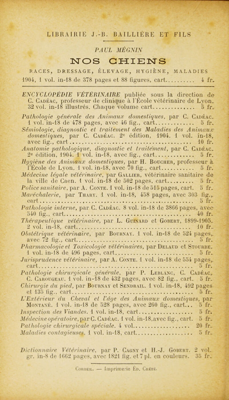 — LIBRAIRIE J.-B. BAILLIÈRE ET FILS PAUL MÉGNIN NOS CHIEN S RACES, DRESSAGE, ÉLEVAGE, HYGIENE, MALADIES 1904, 1 vol. in-18 de 378 pages et 88 figures, cart 4 fr. ENCYCLOPÉDIE VÉTÉRINAIRE publiée sous la direction de G. Cadéac, professeur de clinique à l'École vétérinaire de Lyon. 32 vol. in-18 illustrés. Chaque volume cart 3 fr. Pathologie générale des Animaux domestiques, par C. Cadéac. 1 vol. in-18 de 478 pages, avec 46 fig., cart 3 fr. Sémiologie, diagnostic et traitement des Maladies des Animaux- domestiques, par C. Cadéac. 2e édition, 1904. 1 vol. in-18, avec 11g., cart 10 fr. Anatomie pathologique, diagnostic et traitement, par C. Cadéac. 2e édition, 1904. 1 vol. in-18, avec fig., cart 5 fr. Hygiène des Animaux domestiques, par H. Boucher, professeur à l’École de Lyon. 1 vol. in-18, avec 70 fig., cart 3 fr. Médecine légale vétérinaire, par Gallier, vétérinaire sanitaire de la ville de Caen. 1 vol. in-18 de 302 pages, cart.. 5 fr. Police sanitaire, par A. Conte. 1 vol. in-18 de 313 pages, cart. 3 fr. Maréchalerie, par Thary. 1 vol. in-18, 458 pages, avec 303 fig.,. cart 5 fr. Pathologie interne, par C. Cadéac. 8 vol. in-18 de 3866 pages, avec- 540 fig., cart 40 fr. Thérapeutique vétérinaire, par L. Guinard et Gobert, 1899-1905.. 2 vol. in-18, cart 10 fr.. Obstétrique vétérinaire, par Bournay. 1 vol. in-18 de 524 pages,. avec 72 fig., cart 5 fr. Pharmacologie et Toxicologie vétérinaires, par Delaud et Stourbe. 1 vol. in-18 de 496 pages, cart 5 fr. Jurisprudence vétérinaire, par A. Conte. 1 vol. in-18 de 554 pages,. cart 5 fr. Pathologie chirurgicale générale, par P. Leblanc, C. Cadéac,. C. Carougeau. 1 vol. in-18 de 432 pages, avec 82 fig., cart. 5 fr. Chirurgie du pied, par Bournay et Sendrail. 1 vol. in-18, 492 pages et 135 fig., cart 5 fr. L'Extérieur du Cheval et Page des Animaux domestiques, par Montané. 1 vol. in-18 de 528 pages, avec 260 fig., cart... 5 fr. Inspection des Viandes. 1 vol. in-18, cart 5 fr. Médecine opératoire, par C. Cadéac. 1 vol. in-18.avec fig., cart. 5 fr. Pathologie chirurgicale spéciale. 4 vol 20 fr.. Maladies contagieuses. 1 vol. in-18, cart 5 fr» Dictionnaire Vétérinaire, par P. Cagny et H.-J. Gobert. 2 vol. gr. in-8 de 1662 pages, avec 1821 fig. et 7 pl. en couleurs. 35 fr» Corbeil. — imprimerie Éd. Crète.