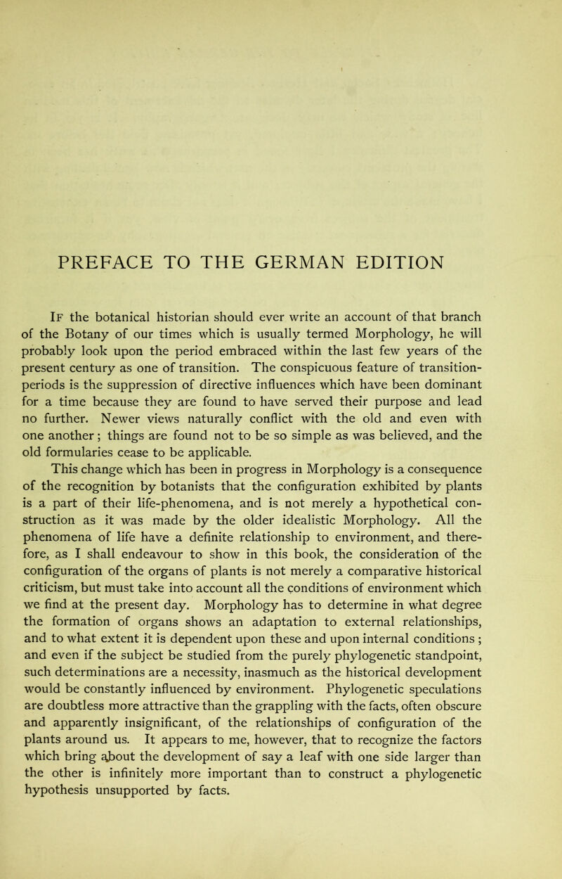PREFACE TO THE GERMAN EDITION If the botanical historian should ever write an account of that branch of the Botany of our times which is usually termed Morphology, he will probably look upon the period embraced within the last few years of the present century as one of transition. The conspicuous feature of transition- periods is the suppression of directive influences which have been dominant for a time because they are found to have served their purpose and lead no further. Newer views naturally conflict with the old and even with one another; things are found not to be so simple as was believed, and the old formularies cease to be applicable. This change which has been in progress in Morphology is a consequence of the recognition by botanists that the configuration exhibited by plants is a part of their life-phenomena, and is not merely a hypothetical con- struction as it was made by the older idealistic Morphology. All the phenomena of life have a definite relationship to environment, and there- fore, as I shall endeavour to show in this book, the consideration of the configuration of the organs of plants is not merely a comparative historical criticism, but must take into account all the conditions of environment which we find at the present day. Morphology has to determine in what degree the formation of organs shows an adaptation to external relationships, and to what extent it is dependent upon these and upon internal conditions ; and even if the subject be studied from the purely phylogenetic standpoint, such determinations are a necessity, inasmuch as the historical development would be constantly influenced by environment. Phylogenetic speculations are doubtless more attractive than the grappling with the facts, often obscure and apparently insignificant, of the relationships of configuration of the plants around us. It appears to me, however, that to recognize the factors which bring aj^out the development of say a leaf with one side larger than the other is infinitely more important than to construct a phylogenetic hypothesis unsupported by facts.