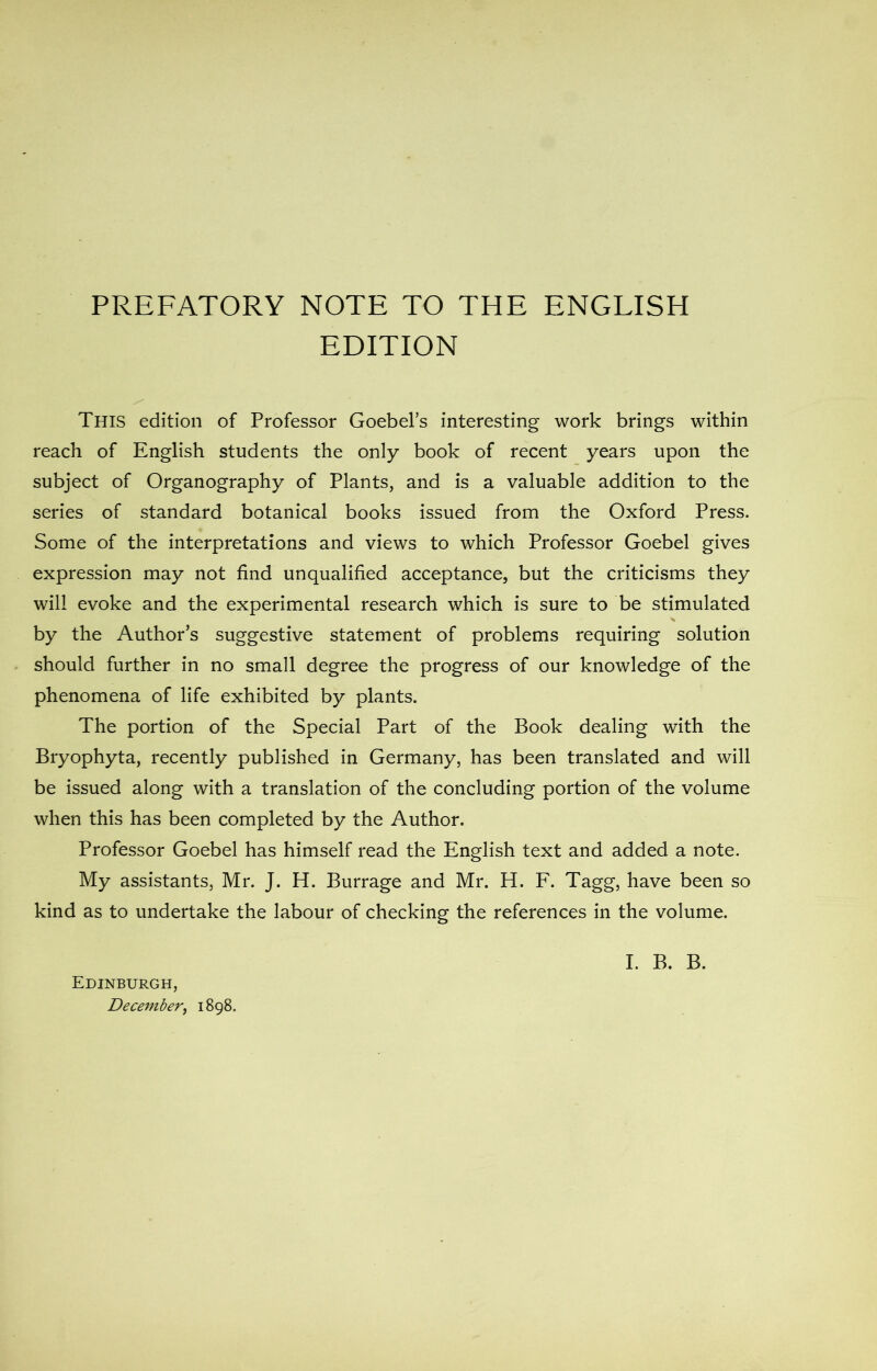 PREFATORY NOTE TO THE ENGLISH EDITION This edition of Professor Goebel’s interesting work brings within reach of English students the only book of recent years upon the subject of Organography of Plants, and is a valuable addition to the series of standard botanical books issued from the Oxford Press. Some of the interpretations and views to which Professor Goebel gives expression may not find unqualified acceptance, but the criticisms they will evoke and the experimental research which is sure to be stimulated by the Author’s suggestive statement of problems requiring solution should further in no small degree the progress of our knowledge of the phenomena of life exhibited by plants. The portion of the Special Part of the Book dealing with the Bryophyta, recently published in Germany, has been translated and will be issued along with a translation of the concluding portion of the volume when this has been completed by the Author. Professor Goebel has himself read the English text and added a note. My assistants, Mr. J. H. Burrage and Mr. H. F. Tagg, have been so kind as to undertake the labour of checking the references in the volume. Edinburgh, I. B. B.