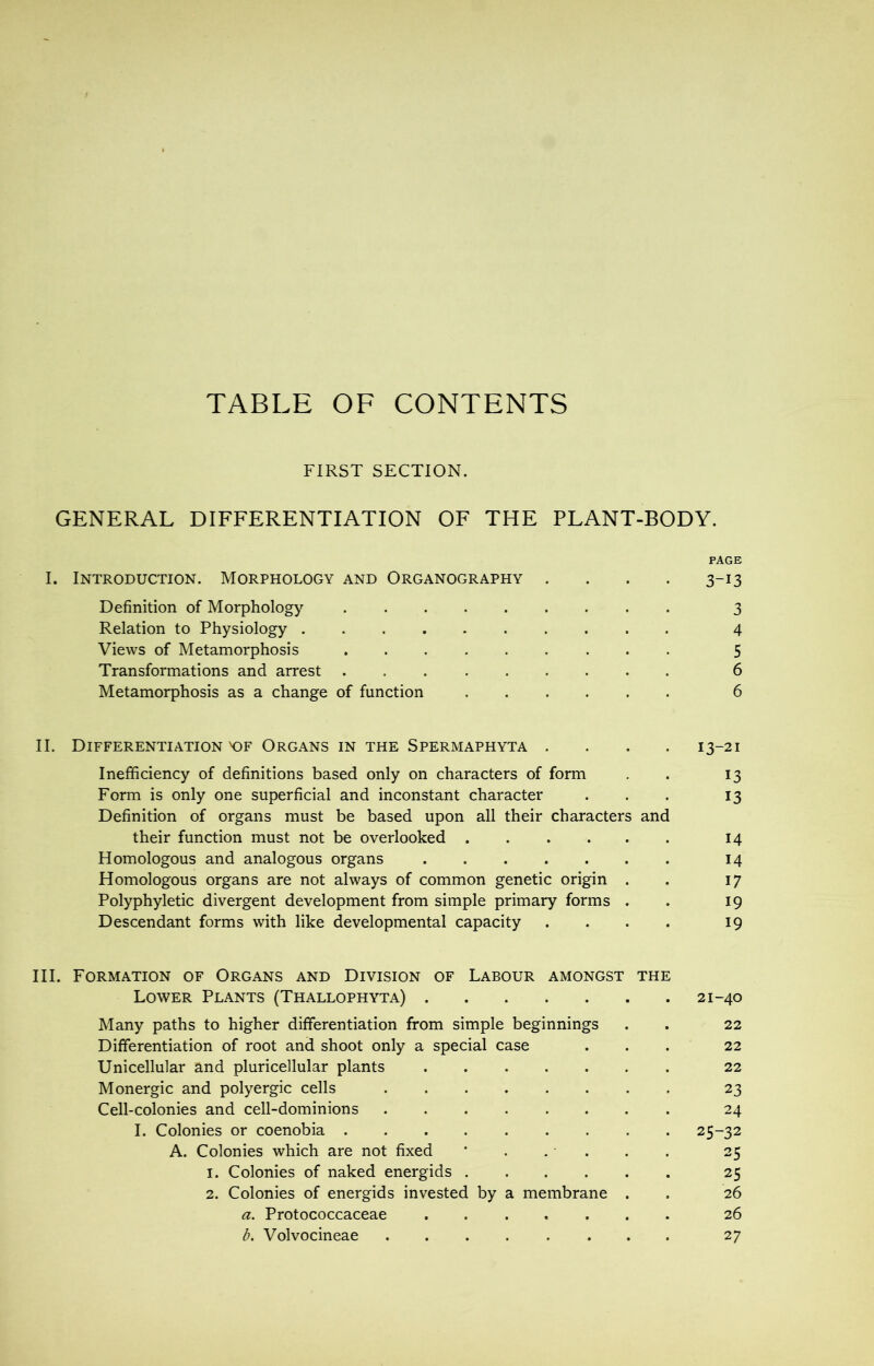 TABLE OF CONTENTS FIRST SECTION. GENERAL DIFFERENTIATION OF THE PLANT-BODY. PAGE I. Introduction. Morphology and Organography .... 3-13 Definition of Morphology 3 Relation to Physiology 4 Views of Metamorphosis ......... 5 Transformations and arrest 6 Metamorphosis as a change of function 6 II. Differentiation K)F Organs in the Spermaphyta .... 13-21 Inefficiency of definitions based only on characters of form . 13 Form is only one superficial and inconstant character ... 13 Definition of organs must be based upon all their characters and their function must not be overlooked 14 Homologous and analogous organs 14 Homologous organs are not always of common genetic origin . . 17 Polyphyletic divergent development from simple primary forms . . 19 Descendant forms with like developmental capacity .... 19 III. Formation of Organs and Division of Labour amongst the Lower Plants (Thallophyta) 21-40 Many paths to higher differentiation from simple beginnings . . 22 Differentiation of root and shoot only a special case ... 22 Unicellular and pluricellular plants 22 Monergic and polyergic cells 23 Cell-colonies and cell-dominions 24 I. Colonies or coenobia 25-32 A. Colonies which are not fixed * . . . . . 25 1. Colonies of naked energids 25 2. Colonies of energids invested by a membrane . . 26 a. Protococcaceae 26 b. Volvocineae ........ 27