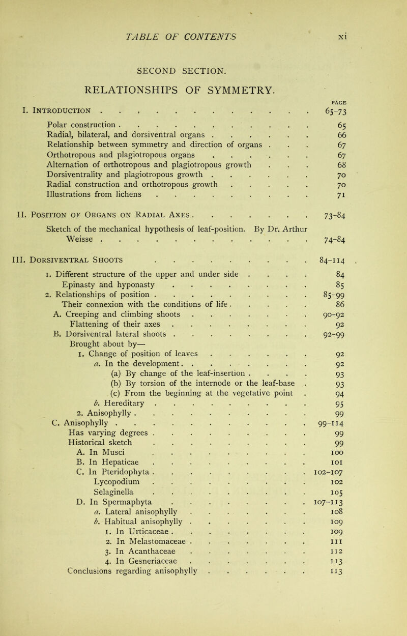 SECOND SECTION. RELATIONSHIPS OF SYMMETRY. PAGE I. Introduction 65-73 Polar construction 65 Radial, bilateral, and dorsiventral organs 66 Relationship between symmetry and direction of organs ... 67 Orthotropous and plagiotropous organs 67 Alternation of orthotropous and plagiotropous growth ... 68 Dorsiventrality and plagiotropous growth 70 Radial construction and orthotropous growth 70 Illustrations from lichens 71 II. Position of Organs on Radial Axes 73-84 Sketch of the mechanical hypothesis of leaf-position. By Dr. Arthur Weisse 7 4-84 III. Dorsiventral Shoots 84-114 1. Different structure of the upper and under side .... 84 Epinasty and hyponasty . 85 2. Relationships of position 85-99 Their connexion with the conditions of life ..... 86 A. Creeping and climbing shoots . 90-92 Flattening of their axes ........ 92 B. Dorsiventral lateral shoots 92-99 Brought about by— 1. Change of position of leaves ...... 92 a. In the development 92 (a) By change of the leaf-insertion .... 93 (b) By torsion of the internode or the leaf-base . 93 (c) From the beginning at the vegetative point . 94 b. Hereditary 95 2. Anisophylly 99 C. Anisophylly 99-114 Has varying degrees ......... 99 Historical sketch 99 A. In Musci 100 B. In Hepaticae ......... 101 C. In Pteridophyta 102-107 Lycopodium 102 Selaginella 105 D. In Spermaphyta 107-113 a. Lateral anisophylly . . . . . . . 108 b. Habitual anisophylly 109 1. In Urticaceae 109 2. In Melastomaceae Ill 3. In Acanthaceae 112 4. In Gesneriaceae ....... 113 Conclusions regarding anisophylly 113