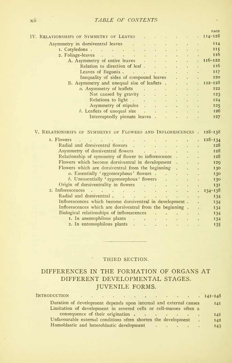 PAGE IV. Relationships of Symmetry of Leaves 114-128 Asymmetry in dorsiventral leaves ....... 114 1. Cotyledons 115 2. Foliage-leaves 116 A. Asymmetry of entire leaves 116-122 Relation to direction of leaf 116 Leaves of Begonia . . . . . . . . n 7 Inequality of sides of compound leaves . . . 120 B. Asymmetry and unequal size of leaflets .... 122-128 a. Asymmetry of leaflets ...... 122 Not caused by gravity 123 Relations to light 124 Asymmetry of stipules 125 b. Leaflets of unequal size 126 Interruptedly pinnate leaves 127 V. Relationships of Symmetry of Flowers and Inflorescences . 128-138 1. Flowers 128-134 Radial and dorsiventral flowers 128 Asymmetry of dorsiventral flowers 128 Relationship of symmetry of flower to inflorescence ... 128 Flowers which become dorsiventral in development . . . 129 Flowers which are dorsiventral from the beginning . . . 130 a. Essentially ‘ zygomorphous ’ flowers 130 b. Unessentially ‘zygomorphous’ flowers . • . . 130 Origin of dorsiventrality in flowers 131 2. Inflorescences 134-138 Radial and dorsiventral 134 Inflorescences which become dorsiventral in development . . 134 Inflorescences which are dorsiventral from the beginning . . 134 Biological relationships of inflorescences 134 1. In anemophilous plants 134 2. In entomophilous plants 135 THIRD SECTION. DIFFERENCES IN THE FORMATION OF ORGANS AT DIFFERENT DEVELOPMENTAL STAGES. JUVENILE FORMS. Introduction 141-148 Duration of development depends upon internal and external causes 141 Limitation of development in severed cells or cell-masses often a consequence of their origination 141 Unfavourable external conditions often shorten the development . 142 Homoblastic and heteroblastic development 143