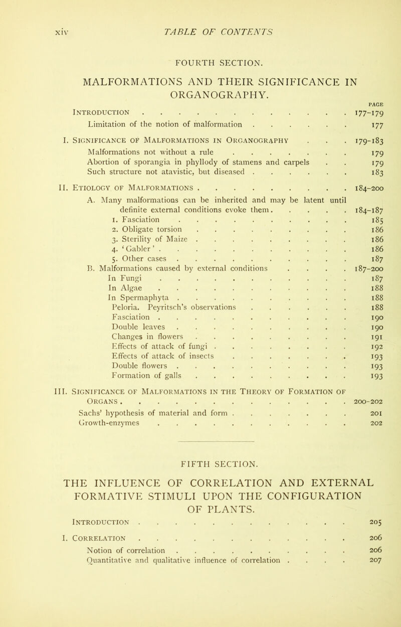 FOURTH SECTION. MALFORMATIONS AND THEIR SIGNIFICANCE IN ORGANOGRAPHY. PAGE Introduction 177-179 Limitation of the notion of malformation 177 I. Significance of Malformations in Organography . . . 179-183 Malformations not without a rule 179 Abortion of sporangia in phyllody of stamens and carpels . . 179 Such structure not atavistic, but diseased 183 II. Etiology of Malformations 184-200 A. Many malformations can be inherited and may be latent until definite external conditions evoke them 184-187 1. Fasciation 185 2. Obligate torsion 186 3. Sterility of Maize 186 4. ‘Gabler’ 186 5. Other cases 187 B. Malformations caused by external conditions .... 187-200 In Fungi 187 In Algae 188 In Spermaphyta 188 Peloria. Peyritsch’s observations 188 Fasciation ........... 190 Double leaves .......... 190 Changes in flowers 191 Effects of attack of fungi 192 Effects of attack of insects ....... 193 Double flowers .......... 193 Formation of galls 193 III. Significance of Malformations in the Theory of Formation of Organs 200-202 Sachs’ hypothesis of material and form ....... 201 Growth-enzymes 202 FIFTH SECTION. THE INFLUENCE OF CORRELATION AND EXTERNAL FORMATIVE STIMULI UPON THE CONFIGURATION OF PLANTS. Introduction 205 I. Correlation 206 Notion of correlation 206 Quantitative and qualitative influence of correlation .... 207