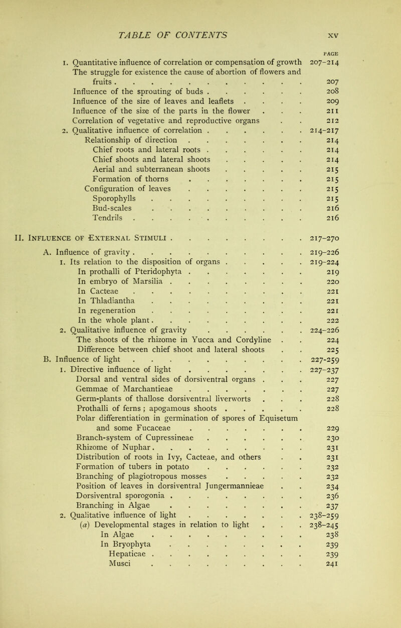 PAGE 1. Quantitative influence of correlation or compensation of growth 207-214 The struggle for existence the cause of abortion of flowers and fruits 207 Influence of the sprouting of buds 208 Influence of the size of leaves and leaflets .... 209 Influence of the size of the parts in the flower . . . 211 Correlation of vegetative and reproductive organs . . 212 2. Qualitative influence of correlation 214-217 Relationship of direction 214 Chief roots and lateral roots 214 Chief shoots and lateral shoots . . . . . 214 Aerial and subterranean shoots . . . . . 215 Formation of thorns 215 Configuration of leaves 215 Sporophylls 215 Bud-scales . . . 216 Tendrils . . . . . . . . . . 216 II. Influence of External Stimuli 217-270 A. Influence of gravity 219-226 1. Its relation to the disposition of organs 219-224 In prothalli of Pteridophyta 219 In embryo of Marsilia .... .... 220 In Cacteae .......... 221 In Thladiantha 221 In regeneration 221 In the whole plant 222 2. Qualitative influence of gravity 224-226 The shoots of the rhizome in Yucca and Cordyline . . 224 Difference between chief shoot and lateral shoots . . 225 B. Influence of light 227-259 1. Directive influence of light 227-237 Dorsal and ventral sides of dorsiventral organs . . . 227 Gemmae of Marchantieae 227 Germ-plants of thallose dorsiventral liverworts . . . 228 Prothalli of ferns ; apogamous shoots 228 Polar differentiation in germination of spores of Equisetum and some Fucaceae 229 Branch-system of Cupressineae 230 Rhizome of Nuphar 231 Distribution of roots in Ivy, Cacteae, and others . . 231 Formation of tubers in potato 232 Branching of plagiotropous mosses 232 Position of leaves in dorsiventral Jungermannieae . . 234 Dorsiventral sporogonia 236 Branching in Algae 237 2. Qualitative influence of light 238-259 (1a) Developmental stages in relation to light . . . 238-245 In Algae 238 In Bryophyta 239 Hepaticae . 239 Musci 241