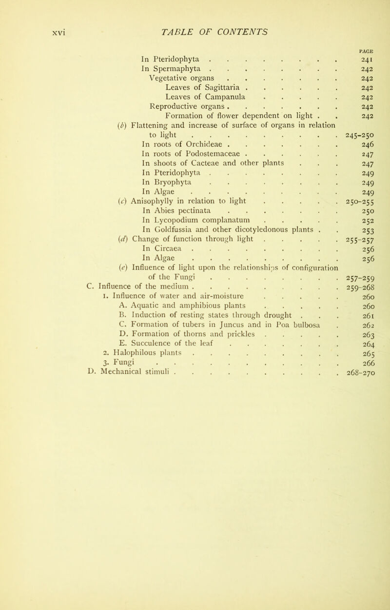 PAGE In Pteridophyta 241 In Spermaphyta 242 Vegetative organs 242 Leaves of Sagittaria 242 Leaves of Campanula 242 Reproductive organs 242 Formation of flower dependent on light . . 242 Flattening and increase of surface of organs in relation to light 245-250 In roots of Orchideae 246 In roots of Podostemaceae 247 In shoots of Cacteae and other plants . . . 247 In Pteridophyta 249 In Bryophyta ........ 249 In Algae 249 (c) Anisophylly in relation to light 250-255 In Abies pectinata 250 In Lycopodium complanatum ..... 252 In Goldfussia and other dicotyledonous plants . . 253 (A) Change of function through light 255-257 In Circaea 256 In Algae 256 (e) Influence of light upon the relationships of configuration of the Fungi 257-259 C. Influence of the medium 259-268 1. Influence of water and air-moisture 260 A. Aquatic and amphibious plants 260 B. Induction of resting states through drought . . . 261 C. Formation of tubers in Juncus and in Poa bulbosa . 262 D. Formation of thorns and prickles 263 E. Succulence of the leaf 264 2. Halophilous plants 265 3- Fungi 266 D. Mechanical stimuli 268-270