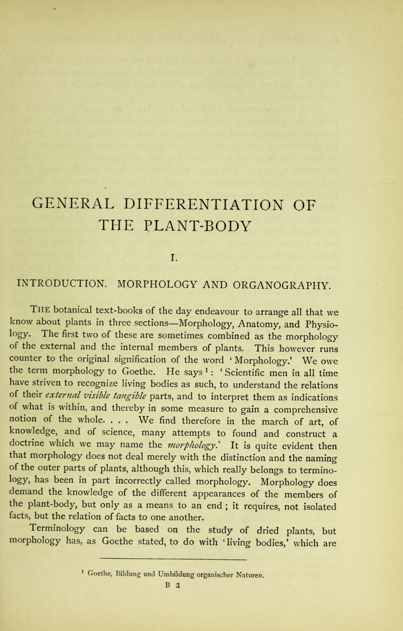 GENERAL DIFFERENTIATION OF THE PLANT-BODY r. INTRODUCTION. MORPHOLOGY AND ORGANOGRAPHY. The botanical text-books of the day endeavour to arrange all that we know about plants in three sections—Morphology, Anatomy, and Physio- logy. The first two of these are sometimes combined as the morphology of the external and the internal members of plants. This however runs counter to the original signification of the word ‘ Morphology.’ We owe the term morphology to Goethe. He says 1: ‘ Scientific men in all time have striven to recognize living bodies as such, to understand the relations of their external visible tangible parts, and to interpret them as indications of what is within, and thereby in some measure to gain a comprehensive notion of the whole. . . . We find therefore in the march of art, of knowledge, and of science, many attempts to found and construct a doctrine which we may name the morphologyl It is quite evident then that morphology does not deal merely with the distinction and the naming of the outer parts of plants, although this, which really belongs to termino- logy* has been in part incorrectly called morphology. Morphology does demand the knowledge of the different appearances of the members of the plant-body, but only as a means to an end ; it requires, not isolated facts, but the relation of facts to one another. Terminology can be based on the study of dried plants, but morphology has, as Goethe stated, to do with Giving bodies/ which are Goethe, Bildung und Umbildung organischer Naturen.