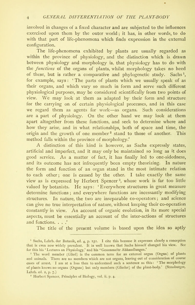 involved in changes of a fixed character and are subjected to the influences exercised upon them by the outer world ; it has, in other words, to do with that part of life-phenomena which finds expression in the external configuration. The life-phenomena exhibited by plants are usually regarded as within the province of physiology, and the distinction which is drawn between physiology and morphology is, that physiology has to do with the functions of the organs of plants, whilst morphology takes no heed of these, but is rather a comparative and phylogenetic study. Sachsx, for example, says : ‘ The parts of plants which we usually speak of as their organs, and which vary so much in form and serve such different physiological purposes, may be considered scientifically from two points of view. We may look at them as adapted by their form and structure for the carrying on of certain physiological processes, and in this case we regard them as agents for work—as organs. Such considerations are a part of physiology. On the other hand we may look at them apart altogether from these functions, and seek to determine where and how they arise, and in what relationships, both of space and time, the origin and the growth of one member2 stand to those of another. This method falls within the province of morphology/ A distinction of this kind is however, as Sachs expressly states, artificial and imperfect, and it may only be maintained so long as it does good service. As a matter of fact, it has finally led to one-sidedness, and its outcome has not infrequently been empty theorizing. In nature the form and function of an organ stand in the most intimate relation to each other; one is caused by the other. I take exactly the same view as is expressed by Herbert Spencer 3, whose work is far too little valued by botanists. He says: ‘Everywhere structures in great measure determine functions ; and everywhere functions are incessantly modifying structures. In nature, the two are inseparable co-operators; and science can give no true interpretation of nature, without keeping their co-operation constantly in view. An account of organic evolution, in its more special aspects, must be essentially an account of the inter-actions of structures and functions. . . / The title of the present volume is based upon the idea so aptly 1 Sachs, Lehrb. der Botanik, ed. 4, p. 151. I cite this because it expresses clearly a conception that is even now widely prevalent. It is well known that Sachs himself changed his view. See for this his ‘ Lectures on Physiology,’ and his 1 Gesammelte Abhandlungen.’ 2 The word member (Glied) is the common term for an external organ (Organ) of plants and animals. There are no members which are not organs, leaving out of consideration of course cases of arrest. I am at a loss then to understand such a sentence as this: ‘ The morphology of plants knows no organs (Organe) but only members (Glieder) of the plant-body.’ (Strasburger-, Lehrb. ed. 2, p. 7.) 3 Herbert Spencer, Principles of Biology, vol. ii. p. 4.