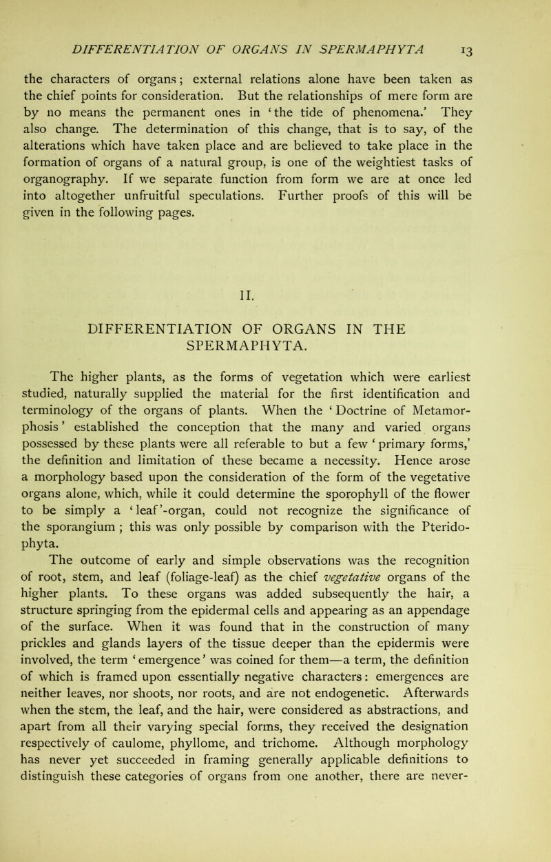 *3 the characters of organs; external relations alone have been taken as the chief points for consideration. But the relationships of mere form are by no means the permanent ones in cthe tide of phenomena/ They also change. The determination of this change, that is to say, of the alterations which have taken place and are believed to take place in the formation of organs of a natural group, is one of the weightiest tasks of organography. If we separate function from form we are at once led into altogether unfruitful speculations. Further proofs of this will be given in the following pages. II. DIFFERENTIATION OF ORGANS IN THE SPERMAPHYTA. The higher plants, as the forms of vegetation which were earliest studied, naturally supplied the material for the first identification and terminology of the organs of plants. When the c Doctrine of Metamor- phosis * established the conception that the many and varied organs possessed by these plants were all referable to but a few ‘ primary forms,’ the definition and limitation of these became a necessity. Hence arose a morphology based upon the consideration of the form of the vegetative organs alone, which, while it could determine the sporophyll of the flower to be simply a £ leaf’-organ, could not recognize the significance of the sporangium ; this was only possible by comparison with the Pterido- phyta. The outcome of early and simple observations was the recognition of root, stem, and leaf (foliage-leaf) as the chief vegetative organs of the higher plants. To these organs was added subsequently the hair, a structure springing from the epidermal cells and appearing as an appendage of the surface. When it was found that in the construction of many prickles and glands layers of the tissue deeper than the epidermis were involved, the term ‘emergence’ was coined for them—a term, the definition of which is framed upon essentially negative characters: emergences are neither leaves, nor shoots, nor roots, and are not endogenetic. Afterwards when the stem, the leaf, and the hair, were considered as abstractions, and apart from all their varying special forms, they received the designation respectively of caulome, phyllome, and trichome. Although morphology has never yet succeeded in framing generally applicable definitions to distinguish these categories of organs from one another, there are never-