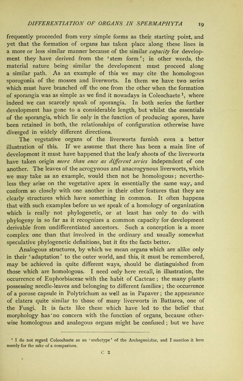 frequently proceeded from very simple forms as their starting point, and yet that the formation of organs has taken place along these lines in a more or less similar manner because of the similar capacity for develop- ment they have derived from the ‘stem form’; in other words, the material nature being similar the development must proceed along a similar path. As an example of this we may cite the homologous sporogonia of the mosses and liverworts. In them we have two series which must have branched off the one from the other when the formation of sporangia was as simple as we find it nowadays in Coleochaete 1, where indeed we can scarcely speak of sporangia. In both series the further development has gone to a considerable length, but whilst the essentials of the sporangia, which lie only in the function of producing spores, have been retained in both, the relationships of configuration otherwise have diverged in widely different directions. The vegetative organs of the liverworts furnish even a better illustration of this. If we assume that there has been a main line of development it must have happened that the leafy shoots of the liverworts have taken origin more than once as different series independent of one another. The leaves of the acrogynous and anacrogynous liverworts, which we may take as an example, would then not be homologous; neverthe- less they arise on the vegetative apex in essentially the same way, and conform so closely with one another in their other features that they are clearly structures which have something in common. It often happens that with such examples before us we speak of a homology of organization which is really not phylogenetic, or at least has only to do with phylogeny in so far as it recognizes a common capacity for development derivable from undifferentiated ancestors. Such a conception is a more complex one than that involved in the ordinary and usually somewhat speculative phylogenetic definitions, but it fits the facts better. Analogous structures, by which we mean organs which are alike only in their ‘ adaptation * to the outer world, and this, it must be remembered, may be achieved in quite different ways, should be distinguished from those which are homologous. I need only here recall, in illustration, the occurrence of Euphorbiaceae with the habit of Cacteae ; the many plants possessing needle-leaves and belonging to different families ; the occurrence of a porose capsule in Polytrichum as well as in Papaver; the appearance of elaters quite similar to those of many liverworts in Battarea, one of the Fungi. It is facts like these which have led to the belief that morphology has*no concern with the function of organs, because other- wise homologous and analogous organs might be confused ; but we have 1 I do not regard Coleochaete as an 1 archetype ’ of the Archegoniatae, and I mention it here merely for the sake of a comparison. C 2,