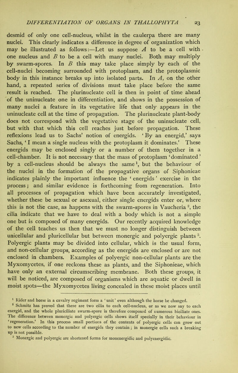 desmid of only one cell-nucleus, whilst in the caulerpa there are many nuclei. This clearly indicates a difference in degree of organization which may be illustrated as follows:—Let us suppose A to be a cell with one nucleus and B to be a cell with many nuclei. Both may multiply by swarm-spores. In B this may take place simply by each of the cell-nuclei becoming surrounded with protoplasm, and the protoplasmic body in this instance breaks up into isolated parts. In A, on the other hand, a repeated series of divisions must take place before the same result is reached. The plurinucleate cell is then in point of time ahead of the uninucleate one in differentiation, and shows in the possession of many nuclei a feature in its vegetative life that only appears in the uninucleate cell at the time of propagation. The plurinucleate plant-body does not correspond with the vegetative stage of the uninucleate cell, but with that which this cell reaches just before propagation. These reflexions lead us to Sachs’ notion of energids. ‘ By an energid,’ says Sachs, £ I mean a single nucleus with the protoplasm it dominates.’ These energids may be enclosed singly or a number of them together in a cell-chamber. It is not necessary that the mass of protoplasm 'dominated’ by a cell-nucleus should be always the same1, but the behaviour of the nuclei in the formation of the propagative organs of Siphonieae indicates plainly the important influence the e energids ’ exercise in the process; and similar evidence is forthcoming from regeneration. Into all processes of propagation which have been accurately investigated, whether these be sexual or asexual, either single energids enter or, where this is not the case, as happens with the swarm-spores in Vaucheria 2, the cilia indicate that we have to deal with a body which is not a simple one but is composed of many energids. Our recently acquired knowledge of the cell teaches us then that we must no longer distinguish between unicellular and pluricellular but between monergic and polyergic plants 3. Polyergic plants may be divided into cellular, which is the usual form, and non-cellular groups, according as the energids are enclosed or are not enclosed in chambers. Examples of polyergic non-cellular plants are the Myxomycetes, if one reckons these as plants, and the Siphonieae, which have only an external circumscribing membrane. Both these groups, it will be noticed, are composed of organisms which are aquatic or dwell in moist spots—the Myxomycetes living concealed in these moist places until 1 Rider and horse in a cavalry regiment form a ‘ unit ’ even although the horse be changed. 2 Schmitz has proved that there are two cilia to each cell-nucleus, or as we now say to each energid, and the whole pluriciliate swarm-spore is therefore composed of numerous biciliate ones. The difference between monergic and polyergic cells shows itself specially in their behaviour in ‘ regeneration.’ In this process small portions of the contents of polyergic cells can grow out to new cells according to the number of energids they contain ; in monergic cells such a breaking up is not possible. 3 Monergic and polyergic are shortened forms for inonenergidic and polyenergidic.