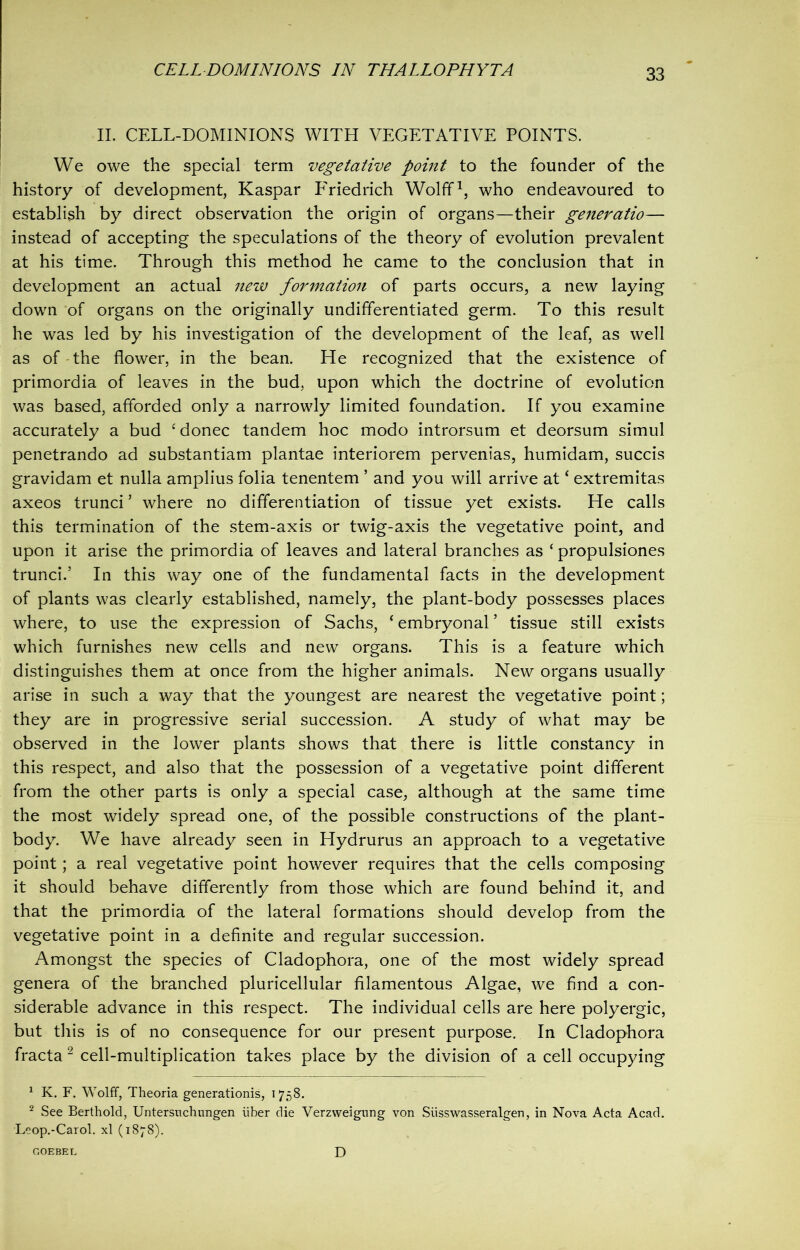 II. CELL-DOMINIONS WITH VEGETATIVE POINTS. We owe the special term vegetative point to the founder of the history of development, Kaspar Friedrich Wolff1, who endeavoured to establish by direct observation the origin of organs—their generatio— instead of accepting the speculations of the theory of evolution prevalent at his time. Through this method he came to the conclusion that in development an actual new formation of parts occurs, a new laying down of organs on the originally undifferentiated germ. To this result he was led by his investigation of the development of the leaf, as well as of the flower, in the bean. He recognized that the existence of primordia of leaves in the bud, upon which the doctrine of evolution was based, afforded only a narrowly limited foundation. If you examine accurately a bud ‘ donee tandem hoc modo introrsum et deorsum simul penetrando ad substantiam plantae interiorem pervenias, humidam, succis gravidam et nulla amplius folia tenentem ’ and you will arrive at ‘ extremitas axeos trunci ’ where no differentiation of tissue yet exists. He calls this termination of the stem-axis or twig-axis the vegetative point, and upon it arise the primordia of leaves and lateral branches as ‘ propulsiones trunci.’ In this way one of the fundamental facts in the development of plants was clearly established, namely, the plant-body possesses places where, to use the expression of Sachs, ‘ embryonal ’ tissue still exists which furnishes new cells and new organs. This is a feature which distinguishes them at once from the higher animals. New organs usually arise in such a way that the youngest are nearest the vegetative point; they are in progressive serial succession. A study of what may be observed in the lower plants shows that there is little constancy in this respect, and also that the possession of a vegetative point different from the other parts is only a special case, although at the same time the most widely spread one, of the possible constructions of the plant- body. We have already seen in Hydrurus an approach to a vegetative point; a real vegetative point however requires that the cells composing it should behave differently from those which are found behind it, and that the primordia of the lateral formations should develop from the vegetative point in a definite and regular succession. Amongst the species of Cladophora, one of the most widely spread genera of the branched pluricellular filamentous Algae, we find a con- siderable advance in this respect. The individual cells are here polyergic, but this is of no consequence for our present purpose. In Cladophora fracta 2 cell-multiplication takes place by the division of a cell occupying 1 K. F. Wolff, Theoria generations, 1758. 2 See Berthold, Untersuchungen iiber die Verzweigung von Siisswasseralgen, in Nova Acta Acad. Leop.-Carol. xl (1878). GOEBEL D