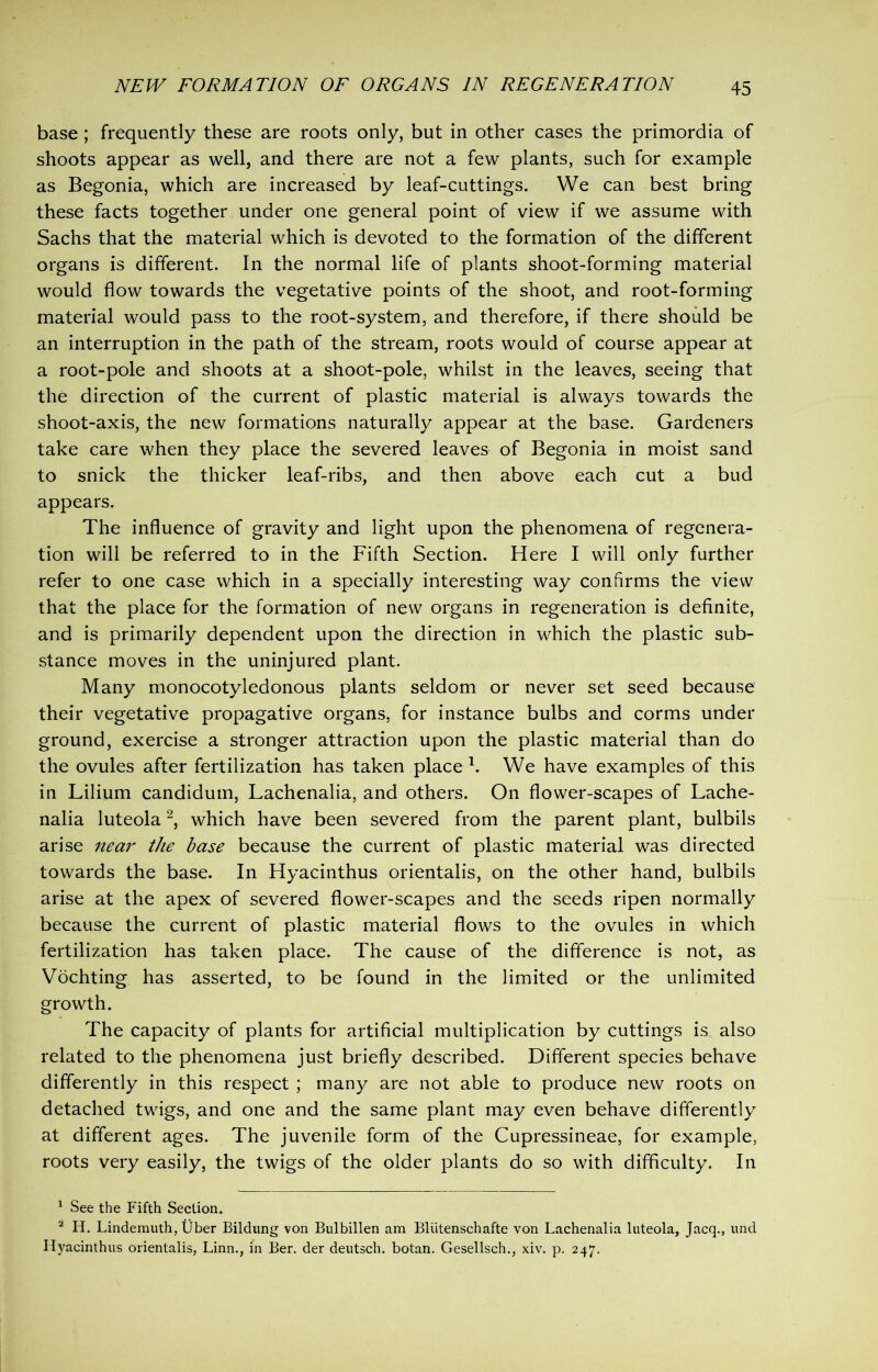 base ; frequently these are roots only, but in other cases the primordia of shoots appear as well, and there are not a few plants, such for example as Begonia, which are increased by leaf-cuttings. We can best bring these facts together under one general point of view if we assume with Sachs that the material which is devoted to the formation of the different organs is different. In the normal life of plants shoot-forming material would flow towards the vegetative points of the shoot, and root-forming material would pass to the root-system, and therefore, if there should be an interruption in the path of the stream, roots would of course appear at a root-pole and shoots at a shoot-pole, whilst in the leaves, seeing that the direction of the current of plastic material is always towards the shoot-axis, the new formations naturally appear at the base. Gardeners take care when they place the severed leaves of Begonia in moist sand to snick the thicker leaf-ribs, and then above each cut a bud appears. The influence of gravity and light upon the phenomena of regenera- tion will be referred to in the Fifth Section. Here I will only further refer to one case which in a specially interesting way confirms the view that the place for the formation of new organs in regeneration is definite, and is primarily dependent upon the direction in which the plastic sub- stance moves in the uninjured plant. Many monocotyledonous plants seldom or never set seed because their vegetative propagative organs, for instance bulbs and corms under ground, exercise a stronger attraction upon the plastic material than do the ovules after fertilization has taken place 1. We have examples of this in Lilium candidum, Lachenalia, and others. On flower-scapes of Lache- nalia luteola2, which have been severed from the parent plant, bulbils arise near the base because the current of plastic material was directed towards the base. In Hyacinthus orientalis, on the other hand, bulbils arise at the apex of severed flower-scapes and the seeds ripen normally because the current of plastic material flows to the ovules in which fertilization has taken place. The cause of the difference is not, as Vochting has asserted, to be found in the limited or the unlimited growth. The capacity of plants for artificial multiplication by cuttings is. also related to the phenomena just briefly described. Different species behave differently in this respect ; many are not able to produce new roots on detached twigs, and one and the same plant may even behave differently at different ages. The juvenile form of the Cupressineae, for example, roots very easily, the twigs of the older plants do so with difficulty. In 1 See the Fifth Section. 2 H. Lindemuth, fiber Bildung von Bulbillen am Bliitenschafte von Lachenalia luteola, Jacq., und Hyacinthus orientalis, Linn., in Ber. der deutsch. botan. Gesellsch., xiv. p. 247.