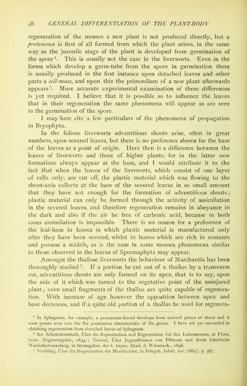 regeneration of the mosses a new plant is not produced directly, but a protonema is first of all formed from which the plant arises, in the same way as the juvenile stage of the plant is developed from germination of the spore 1. This is usually not the case in the liverworts. Even in the forms which develop a germ-tube from the spore in germination there is usually produced in the first instance upon detached leaves and other parts a cell-mass, and upon this the primordium of a new plant afterwards appears2. More accurate experimental examination of these differences is yet required. I believe that it is possible so to influence the leaves that in their regeneration the same phenomena will appear as are seen in the germination of the spore. I may here cite a few particulars of the phenomena of propagation in Bryophyta. In the foliose liverworts adventitious shoots arise, often in great numbers, upon severed leaves, but there is no preference shown for the base of the leaves as a point of origin. Here then is a difference between the leaves of liverworts and those of higher plants, for in the latter new formations always appear at the base, and I would attribute it to the fact that when the leaves of the liverworts, which consist of one layer of cells only, are cut off, the plastic material which was flowing to the shoot-axis collects at the base of the severed leaves in so small amount that they have not enough for the formation of adventitious shoots; plastic material can only be formed through the activity of assimilation in the severed leaves, and therefore regeneration remains in abeyance in the dark and also if the air be free of carbonic acid, because in both cases assimilation is impossible. There is no reason for a preference of the leaf-base in leaves in which plastic material is manufactured only after they have been severed, whilst in leaves which are rich in contents and possess a midrib, as is the case in some mosses, phenomena similar to those observed in the leaves of Spermaphyta may appear. Amongst the thallose liverworts the behaviour of Marchantia has been thoroughly studied3. If a portion be cut out of a thallus by a transverse cut, adventitious shoots are only formed on its apex, that is to say, upon the side of it which was turned to the vegetative point of the uninjured plant; even small fragments of the thallus are quite capable of regenera- tion. With increase of age however the opposition between apex and base decreases, and if a quite old portion of a thallus be used for regenera- 1 In Sphagnum, for example, a protonema-thread develops from severed pieces of shoot and it soon passes over into the flat protonema characteristic of the genus. I have not yet succeeded in obtaining regeneration from detached leaves of Sphagnum. 2 See Schostakowitsch, Uber die Reproduction und Regeneration bei den Lebermoosen, in Flora, lxxix (Erganzungsbd., 1894); Goebel, Uber Jugendformen von Pflanzen und deren ktinstliche Wiederhervorrufung, in Sitzungsber. der k. bayer. Akad. d. Wissensch., 1896. :i Vochting, Uber die Regeneration der Marchantien, in Pringsh. Jahrb. xvi (1865), p. 367.