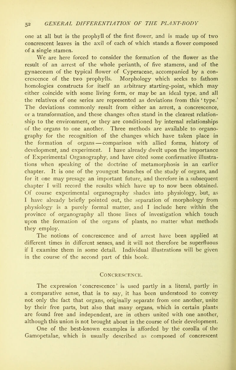 one at all but is the prophyll of the first flower, and is made up of two concrescent leaves in the axil of each of which stands a flower composed of a single stamen. We are here forced to consider the formation of the flower as the result of an arrest of the whole perianth, of five stamens, and of the gynaeceum of the typical flower of Cyperaceae, accompanied by a con- crescence of the two prophylls. Morphology which seeks to fathom homologies constructs for itself an arbitrary starting-point, which may either coincide with some living form, or may be an ideal type, and all the relatives of one series are represented as deviations from this ‘ type.’ The deviations commonly result from either an arrest, a concrescence, or a transformation, and these changes often stand in the clearest relation- ship to the environment, or they are conditioned by internal relationships of the organs to one another. Three methods are available to organo- graphy for the recognition of the changes which have taken place in the formation of organs — comparison with allied forms, history of development, and experiment. I have already dwelt upon the importance of Experimental Organograph)', and have cited some confirmative illustra- tions when speaking of the doctrine of metamorphosis in an earlier chapter. It is one of the youngest branches of the study of organs, and for it one may presage an important future, and therefore in a subsequent chapter I will record the results which have up to now been obtained. Of course experimental organography shades into physiology, but, as I have already briefly pointed out, the separation of morphology from physiology is a purely formal matter, and I include here within the province of organography all those lines of investigation which touch upon the formation of the organs of plants, no matter what methods they employ. The notions of concrescence and of arrest have been applied at different times in different senses, and it will not therefore be superfluous if I examine them in some detail. Individual illustrations will be given in the course of the second part of this book. Concrescence. The expression 'concrescence’ is used partly in a literal, partly in a comparative sense, that is to say, it has been understood to convey not only the fact that organs, originally separate from one another, unite by their free parts, but also that many organs, which in certain plants are found free and independent, are in others united with one another, although this union is not brought about in the course of their development. One of the best-known examples is afforded by the corolla of the Gamopetalae, which is usually described as composed of concrescent