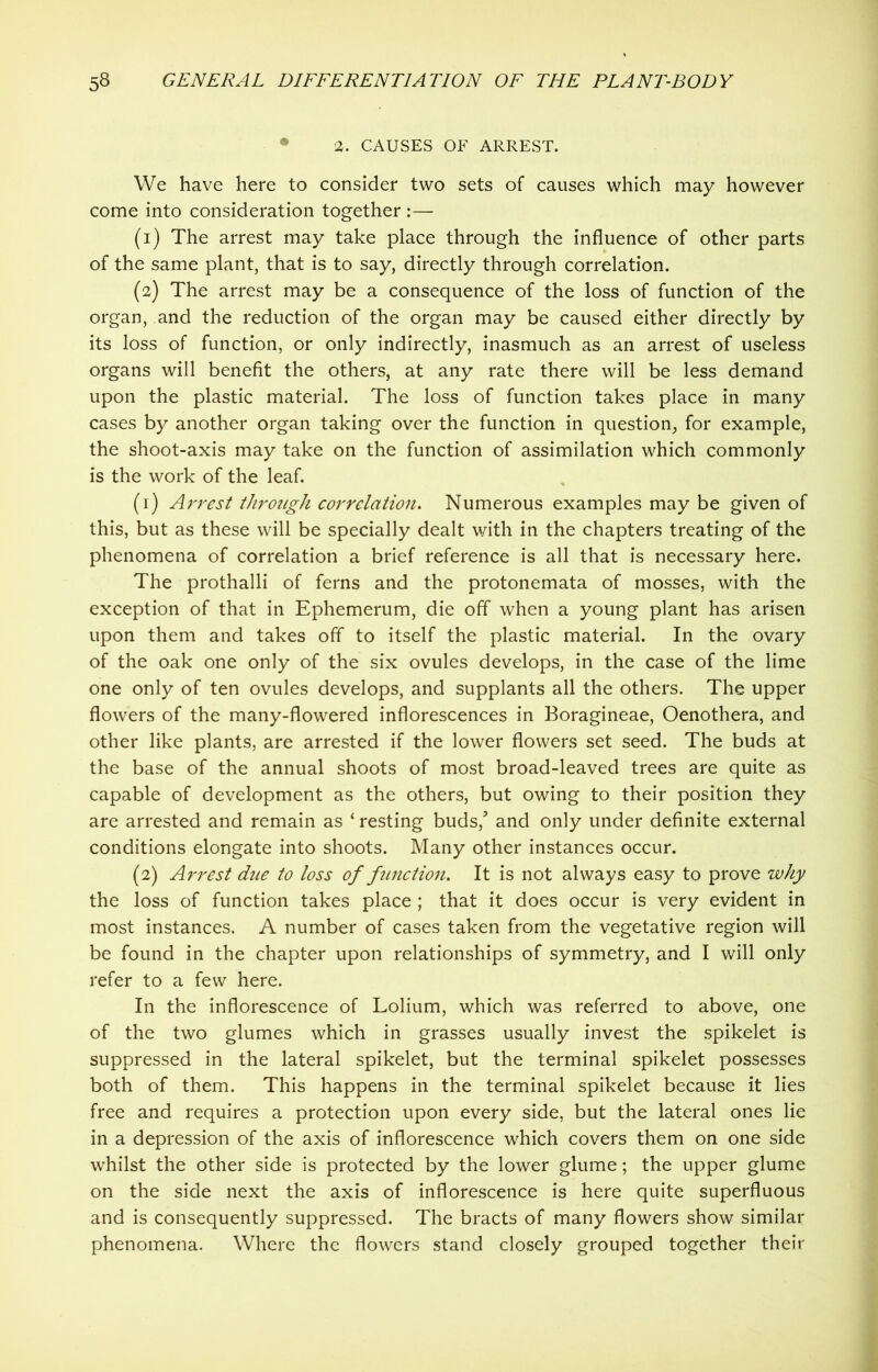 • 2. CAUSES OF ARREST. We have here to consider two sets of causes which may however come into consideration together :— (1) The arrest may take place through the influence of other parts of the same plant, that is to say, directly through correlation. (2) The arrest may be a consequence of the loss of function of the organ, and the reduction of the organ may be caused either directly by its loss of function, or only indirectly, inasmuch as an arrest of useless organs will benefit the others, at any rate there will be less demand upon the plastic material. The loss of function takes place in many cases by another organ taking over the function in question, for example, the shoot-axis may take on the function of assimilation which commonly is the work of the leaf. (1) Arrest through correlation. Numerous examples may be given of this, but as these will be specially dealt with in the chapters treating of the phenomena of correlation a brief reference is all that is necessary here. The prothalli of ferns and the protonemata of mosses, with the exception of that in Ephemerum, die off when a young plant has arisen upon them and takes off to itself the plastic material. In the ovary of the oak one only of the six ovules develops, in the case of the lime one only of ten ovules develops, and supplants all the others. The upper flowers of the many-flowered inflorescences in Boragineae, Oenothera, and other like plants, are arrested if the lower flowers set seed. The buds at the base of the annual shoots of most broad-leaved trees are quite as capable of development as the others, but owing to their position they are arrested and remain as ‘ resting buds/ and only under definite external conditions elongate into shoots. Many other instances occur. (2) Arrest due to loss of function. It is not always easy to prove why the loss of function takes place; that it does occur is very evident in most instances. A number of cases taken from the vegetative region will be found in the chapter upon relationships of symmetry, and I will only refer to a few here. In the inflorescence of Lolium, which was referred to above, one of the two glumes which in grasses usually invest the spikelet is suppressed in the lateral spikelet, but the terminal spikelet possesses both of them. This happens in the terminal spikelet because it lies free and requires a protection upon every side, but the lateral ones lie in a depression of the axis of inflorescence which covers them on one side whilst the other side is protected by the lower glume; the upper glume on the side next the axis of inflorescence is here quite superfluous and is consequently suppressed. The bracts of many flowers show similar phenomena. Where the flowers stand closely grouped together their