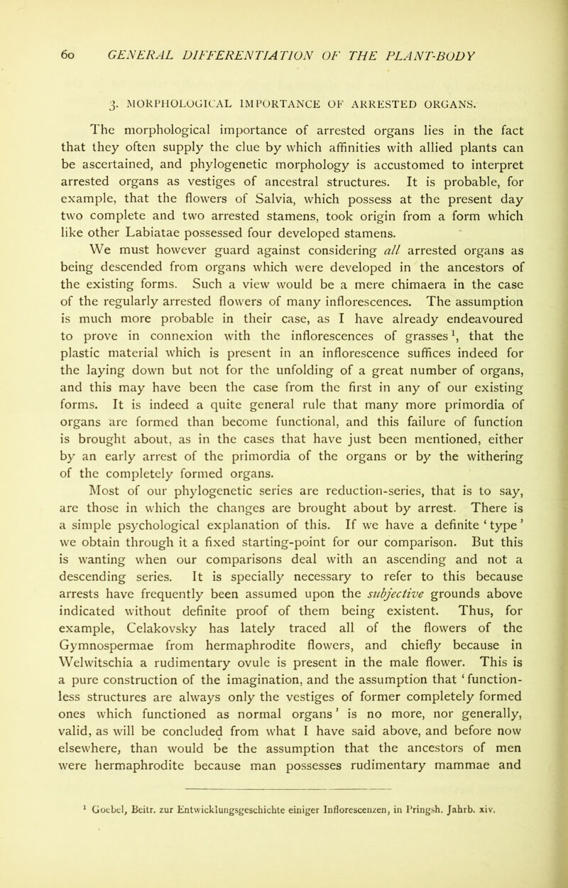 3. MORPHOLOGICAL IMPORTANCE OF ARRESTED ORGANS. The morphological importance of arrested organs lies in the fact that they often supply the clue by which affinities with allied plants can be ascertained, and phylogenetic morphology is accustomed to interpret arrested organs as vestiges of ancestral structures. It is probable, for example, that the flowers of Salvia, which possess at the present day two complete and two arrested stamens, took origin from a form which like other Labiatae possessed four developed stamens. We must however guard against considering all arrested organs as being descended from organs which were developed in the ancestors of the existing forms. Such a view would be a mere chimaera in the case of the regularly arrested flowers of many inflorescences. The assumption is much more probable in their case, as I have already endeavoured to prove in connexion with the inflorescences of grasses1, that the plastic material which is present in an inflorescence suffices indeed for the laying down but not for the unfolding of a great number of organs, and this may have been the case from the first in any of our existing forms. It is indeed a quite general rule that many more primordia of organs are formed than become functional, and this failure of function is brought about, as in the cases that have just been mentioned, either by an early arrest of the primordia of the organs or by the withering of the completely formed organs. Most of our phylogenetic series are reduction-series, that is to say, are those in which the changes are brought about by arrest. There is a simple psychological explanation of this. If we have a definite ‘ type * we obtain through it a fixed starting-point for our comparison. But this is wanting when our comparisons deal with an ascending and not a descending series. It is specially necessary to refer to this because arrests have frequently been assumed upon the subjective grounds above indicated without definite proof of them being existent. Thus, for example, Celakovsky has lately traced all of the flowers of the Gymnospermae from hermaphrodite flowers, and chiefly because in Welwitschia a rudimentary ovule is present in the male flower. This is a pure construction of the imagination, and the assumption that ‘ function- less structures are always only the vestiges of former completely formed ones which functioned as normal organs* is no more, nor generally, valid, as will be concluded from what I have said above, and before now elsewhere, than would be the assumption that the ancestors of men were hermaphrodite because man possesses rudimentary mammae and 1 Goebel, Beitr. zur Entwicklungsgeschichte einiger Inflorescenzen, in Pringsh. Jahrb. xiv.