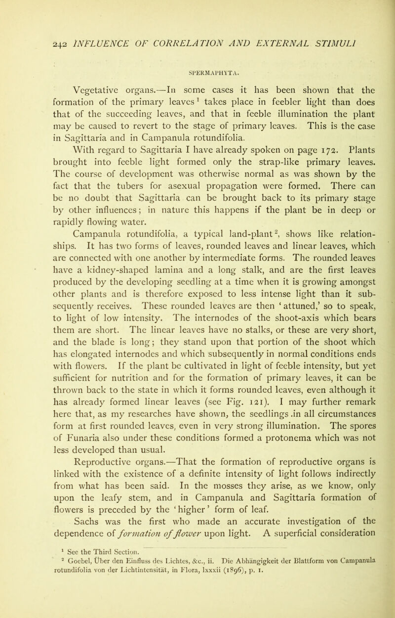 SPERMAPHYTA. Vegetative organs.—In some cases it has been shown that the formation of the primary leaves1 takes place in feebler light than does that of the succeeding leaves, and that in feeble illumination the plant may be caused to revert to the stage of primary leaves. This is the case in Sagittaria and in Campanula rotundifolia. With regard to Sagittaria I have already spoken on page 172. Plants brought into feeble light formed only the strap-like primary leaves. The course of development was otherwise normal as was shown by the fact that the tubers for asexual propagation were formed. There can be no doubt that Sagittaria can be brought back to its primary stage by other influences; in nature this happens if the plant be in deep or rapidly flowing water. Campanula rotundifolia, a typical land-plant2, shows like relation- ships. It has two forms of leaves, rounded leaves and linear leaves, which are connected with one another by intermediate forms. The rounded leaves have a kidney-shaped lamina and a long stalk, and are the first leaves produced by the developing seedling at a time when it is growing amongst other plants and is therefore exposed to less intense light than it sub- sequently receives. These rounded leaves are then ‘ attuned,’ so to speak, to light of low intensity. The internodes of the shoot-axis which bears them are short. The linear leaves have no stalks, or these are very short, and the blade is long; they stand upon that portion of the shoot which has elongated internodes and which subsequently in normal conditions ends with flowers. If the plant be cultivated in light of feeble intensity, but yet sufficient for nutrition and for the formation of primary leaves, it can be thrown back to the state in which it forms rounded leaves, even although it has already formed linear leaves (see Fig. 121). I may further remark here that, as my researches have shown, the seedlings .in all circumstances form at first rounded leaves, even in very strong illumination. The spores of Funaria also under these conditions formed a protonema which was not less developed than usual. Reproductive organs.—That the formation of reproductive organs is linked with the existence of a definite intensity of light follows indirectly from what has been said. In the mosses they arise, as we know, only upon the leafy stem, and in Campanula and Sagittaria formation of flowers is preceded by the ‘ higher ’ form of leaf. Sachs was the first who made an accurate investigation of the dependence of formation of flower upon light. A superficial consideration 1 See the Third Section. 2 Goebel, Uber den Einfluss des Lichtes, &c., ii. Die Abhangigkeit der Blattform von Campanula rotundifolia von der Lichtintensitat, in P'lora, lxxxii (1896), p. 1.