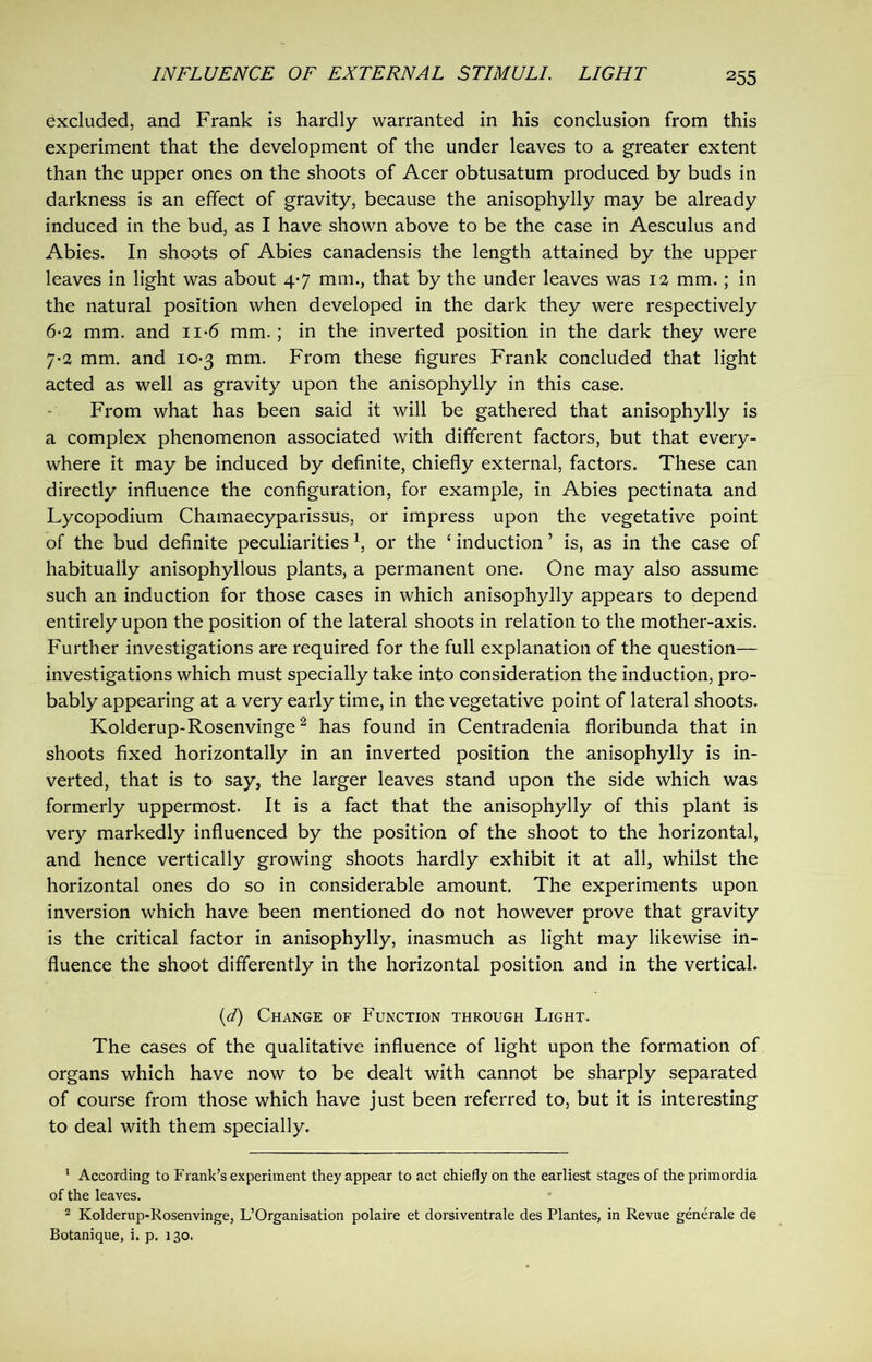 excluded, and Frank is hardly warranted in his conclusion from this experiment that the development of the under leaves to a greater extent than the upper ones on the shoots of Acer obtusatum produced by buds in darkness is an effect of gravity, because the anisophylly may be already induced in the bud, as I have shown above to be the case in Aesculus and Abies. In shoots of Abies canadensis the length attained by the upper leaves in light was about 4-7 mm., that by the under leaves was 12 mm.; in the natural position when developed in the dark they were respectively 6- 2 mm. and n*6 mm.; in the inverted position in the dark they were 7- 2 mm. and 10-3 mm. From these figures Frank concluded that light acted as well as gravity upon the anisophylly in this case. From what has been said it will be gathered that anisophylly is a complex phenomenon associated with different factors, but that every- where it may be induced by definite, chiefly external, factors. These can directly influence the configuration, for example, in Abies pectinata and Lycopodium Chamaecyparissus, or impress upon the vegetative point of the bud definite peculiarities1, or the ‘ induction ’ is, as in the case of habitually anisophyllous plants, a permanent one. One may also assume such an induction for those cases in which anisophylly appears to depend entirely upon the position of the lateral shoots in relation to the mother-axis. Further investigations are required for the full explanation of the question- investigations which must specially take into consideration the induction, pro- bably appearing at a very early time, in the vegetative point of lateral shoots. Kolderup-Rosenvinge2 has found in Centradenia floribunda that in shoots fixed horizontally in an inverted position the anisophylly is in- verted, that is to say, the larger leaves stand upon the side which was formerly uppermost. It is a fact that the anisophylly of this plant is very markedly influenced by the position of the shoot to the horizontal, and hence vertically growing shoots hardly exhibit it at all, whilst the horizontal ones do so in considerable amount. The experiments upon inversion which have been mentioned do not however prove that gravity is the critical factor in anisophylly, inasmuch as light may likewise in- fluence the shoot differently in the horizontal position and in the vertical. (d) Change of Function through Light. The cases of the qualitative influence of light upon the formation of organs which have now to be dealt with cannot be sharply separated of course from those which have just been referred to, but it is interesting to deal with them specially. 1 According to Frank’s experiment they appear to act chiefly on the earliest stages of the primordia of the leaves. 2 Kolderup-Rosenvinge, L’Organisation polaire et dorsiventrale des Plantes, in Revue general© de Botanique, i. p. 130.