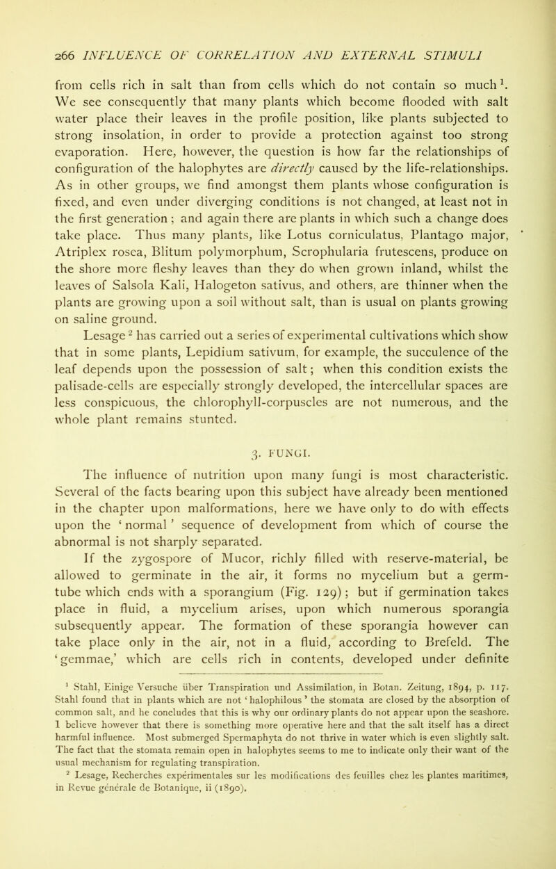 from cells rich in salt than from cells which do not contain so muchl. We see consequently that many plants which become flooded with salt water place their leaves in the profile position, like plants subjected to strong insolation, in order to provide a protection against too strong evaporation. Here, however, the question is how far the relationships of configuration of the halophytes are directly caused by the life-relationships. As in other groups, we find amongst them plants whose configuration is fixed, and even under diverging conditions is not changed, at least not in the first generation ; and again there are plants in which such a change does take place. Thus many plants, like Lotus corniculatus, Plantago major, Atriplex rosea, Blitum polymorphum, Scrophularia frutescens, produce on the shore more fleshy leaves than they do when grown inland, whilst the leaves of Salsola Kali, Halogeton sativus, and others, are thinner when the plants are growing upon a soil without salt, than is usual on plants growing on saline ground. Lesage2 has carried out a series of experimental cultivations which show that in some plants, Lepidium sativum, for example, the succulence of the leaf depends upon the possession of salt; when this condition exists the palisade-cells are especially strongly developed, the intercellular spaces are less conspicuous, the chlorophyll-corpuscles are not numerous, and the whole plant remains stunted. 3. FUNGI. The influence of nutrition upon many fungi is most characteristic. Several of the facts bearing upon this subject have already been mentioned in the chapter upon malformations, here we have only to do with effects upon the ‘ normal * sequence of development from which of course the abnormal is not sharply separated. If the zygospore of Mucor, richly filled with reserve-material, be allowed to germinate in the air, it forms no mycelium but a germ- tube which ends with a sporangium (Fig. 129); but if germination takes place in fluid, a mycelium arises, upon which numerous sporangia subsequently appear. The formation of these sporangia however can take place only in the air, not in a fluid, according to Brefeld. The ‘gemmae,’ which are cells rich in contents, developed under definite 1 Stahl, Einige Versuche uber Transpiration und Assimilation, in Botan. Zeitung, 1894, p. 117. Stahl found that in plants which are not ‘ halophilous ’ the stomata are closed by the absorption of common salt, and he concludes that this is why our ordinary plants do not appear upon the seashore. 1 believe however that there is something more operative here and that the salt itself has a direct harmful influence. Most submerged Spermaphyta do not thrive in water which is even slightly salt. The fact that the stomata remain open in halophytes seems to me to indicate only their want of the usual mechanism for regulating transpiration. 2 Lesage, Recherches experimentales sur les modifications des feuilles chez les plantes maritimes, in Revue generate de Botanique, ii (1890).