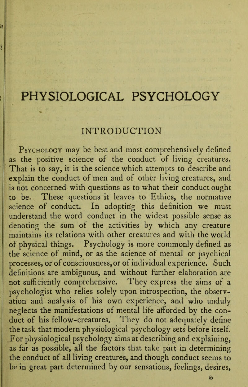 PHYSIOLOGICAL PSYCHOLOGY INTRODUCTION Psychology may be best and most comprehensively defined as the positive science of the conduct of living creatures. That is to say, it is the science which attempts to describe and explain the conduct of men and of other living creatures, and is not concerned with questions as to what their conduct ought to be. These questions it leaves to Ethics, the normative science of conduct. In adopting this definition we must understand the word conduct in the widest possible sense as denoting the sum of the activities by which any creature maintains its relations with other creatures and with the world of physical things. Psychology is more commonly defined as the science of mind, or as the science of mental or psychical processes, or of consciousness, or of individual experience. Such definitions are ambiguous, and without further elaboration are not sufficiently comprehensive. They express the aims of a psychologist who relies solely upon introspection, the observ- ation and analysis of his own experience, and who unduly neglects the manifestations of mental life afforded by the con- duct of his fellow-creatures. They do not adequately define the task that modern physiological psychology sets before itself. For physiological psychology aims at describing and explaining, as far as possible, all the factors that take part in determining the conduct of all living creatures, and though conduct seems to be in great part determined by our sensations, feelings, desires,