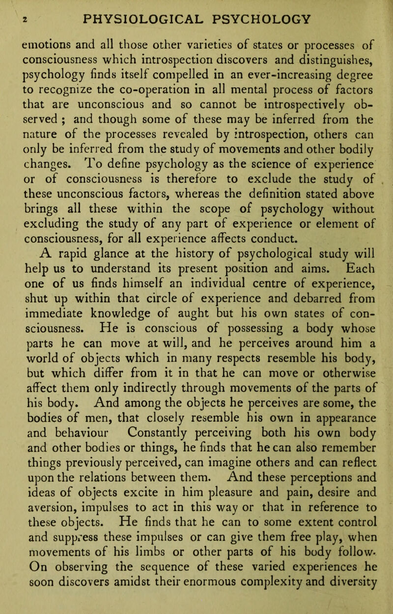 emotions and all those other varieties of states or processes of consciousness which introspection discovers and distinguishes, psychology finds itself compelled in an ever-increasing degree to recognize the co-operation in all mental process of factors that are unconscious and so cannot be introspectively ob- served ; and though some of these may be inferred from the nature of the processes revealed by introspection, others can only be inferred from the study of movements and other bodily changes. To define psychology as the science of experience or of consciousness is therefore to exclude the study of these unconscious factors, whereas the definition stated above brings all these within the scope of psychology without excluding the study of any part of experience or element of consciousness, for all experience affects conduct. A rapid glance at the history of psychological study will help us to understand its present position and aims. Each one of us finds himself an individual centre of experience, shut up within that circle of experience and debarred from immediate knowledge of aught but his own states of con- sciousness. He is conscious of possessing a body whose parts he can move at will, and he perceives around him a world of objects which in many respects resemble his body, but which differ from it in that he can move or otherwise affect them only indirectly through movements of the parts of his body. And among the objects he perceives are some, the bodies of men, that closely resemble his own in appearance and behaviour Constantly perceiving both his own body and other bodies or things, he finds that he can also remember things previously perceived, can imagine others and can reflect upon the relations between them. And these perceptions and ideas of objects excite in him pleasure and pain, desire and aversion, impulses to act in this way or that in reference to these objects. He finds that he can to some extent control and suppress these impulses or can give them free play, when movements of his limbs or other parts of his body follow- On observing the sequence of these varied experiences he soon discovers amidst their enormous complexity and diversity