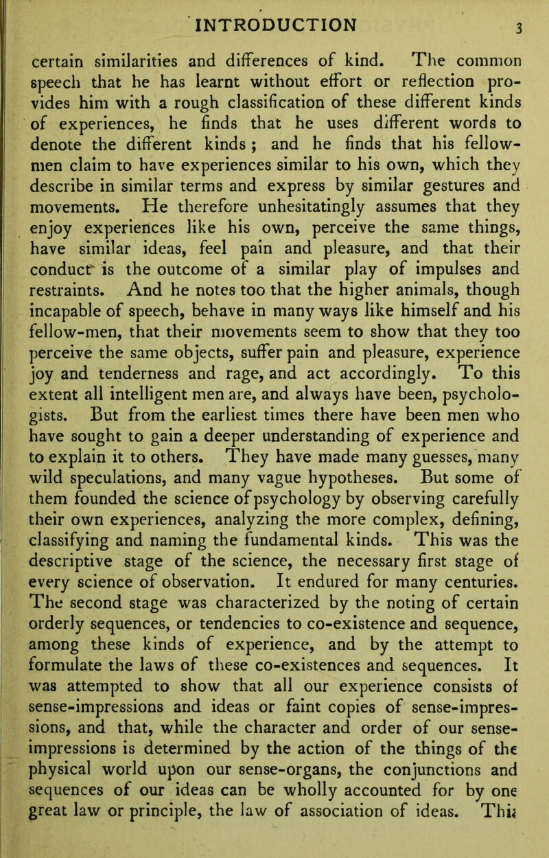 certain similarities and differences of kind. The common speech that he has learnt without effort or reflection pro- vides him with a rough classification of these different kinds of experiences, he finds that he uses different words to denote the different kinds ; and he finds that his fellow- men claim to have experiences similar to his own, which they describe in similar terms and express by similar gestures and movements. He therefore unhesitatingly assumes that they enjoy experiences like his own, perceive the same things, have similar ideas, feel pain and pleasure, and that their conduct is the outcome of a similar play of impulses and restraints. And he notes too that the higher animals, though incapable of speech, behave in many ways like himself and his fellow-men, that their movements seem to show that they too perceive the same objects, suffer pain and pleasure, experience joy and tenderness and rage, and act accordingly. To this extent all intelligent men are, and always have been, psycholo- gists. But from the earliest times there have been men who have sought to gain a deeper understanding of experience and to explain it to others. They have made many guesses, many wild speculations, and many vague hypotheses. But some of them founded the science of psychology by observing carefully their own experiences, analyzing the more complex, defining, classifying and naming the fundamental kinds. This was the descriptive stage of the science, the necessary first stage of every science of observation. It endured for many centuries. The second stage was characterized by the noting of certain orderly sequences, or tendencies to co-existence and sequence, among these kinds of experience, and by the attempt to formulate the laws of these co-existences and sequences. It was attempted to show that all our experience consists of sense-impressions and ideas or faint copies of sense-impres- sions, and that, while the character and order of our sense- impressions is determined by the action of the things of the physical world upon our sense-organs, the conjunctions and sequences of our ideas can be wholly accounted for by one great law or principle, the law of association of ideas. Thii